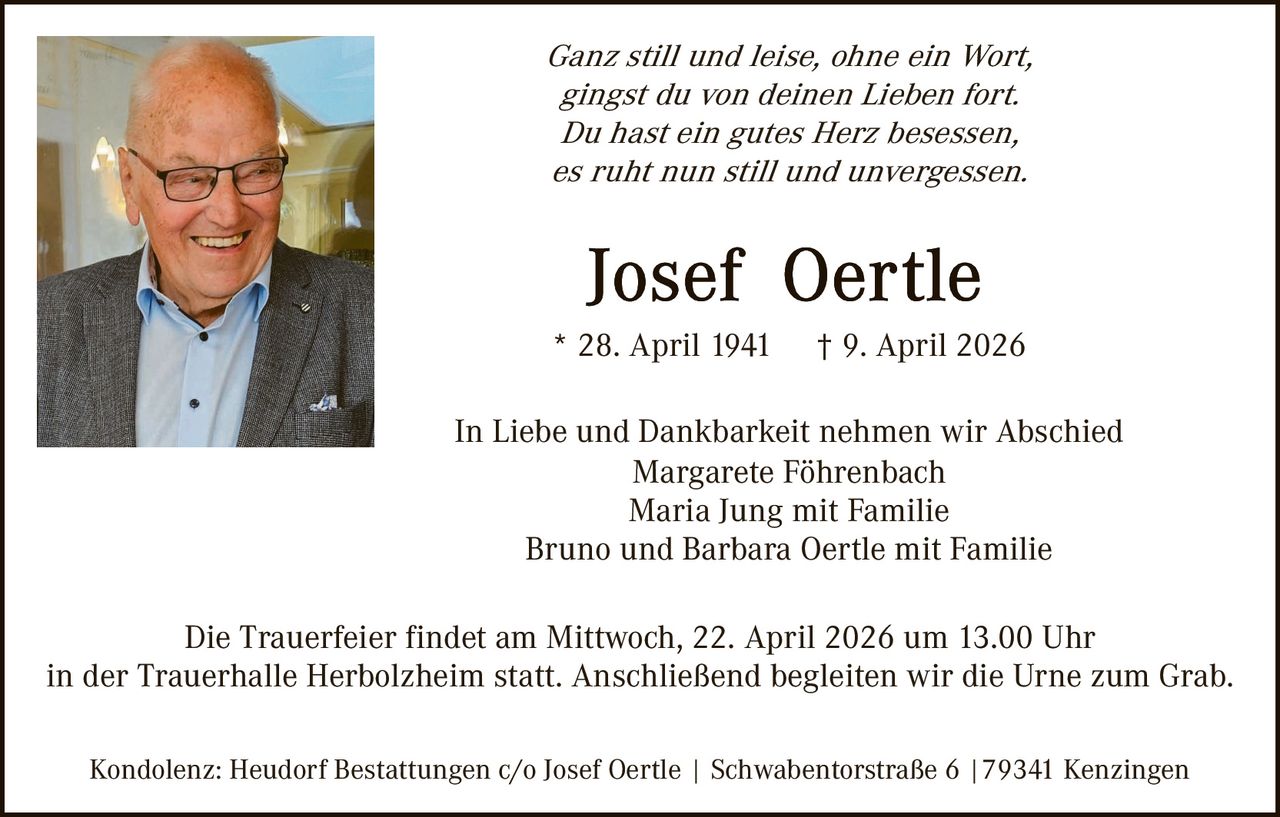 Ganz still und leise, ohne ein Wort,
gingst du von deinen Lieben fort.
Du hast ein gutes Herz besessen,
es ruht nun still und unvergessen.

* 28. April 1941

† 9. April 2026

In Liebe und Dankbarkeit nehmen wir Abschied
Margarete Föhrenbach
Maria Jung mit Familie
Bruno und Barbara Oertle mit Familie
Die Trauerfeier findet am Mittwoch, 22. April 2026 um 13.00 Uhr
in der Trauerhalle Herbolzheim statt. Anschließend begleiten wir die Urne zum Grab.
Kondolenz: Heudorf Bestattungen c/o Josef Oertle | Schwabentorstraße 6 |79341 Kenzingen