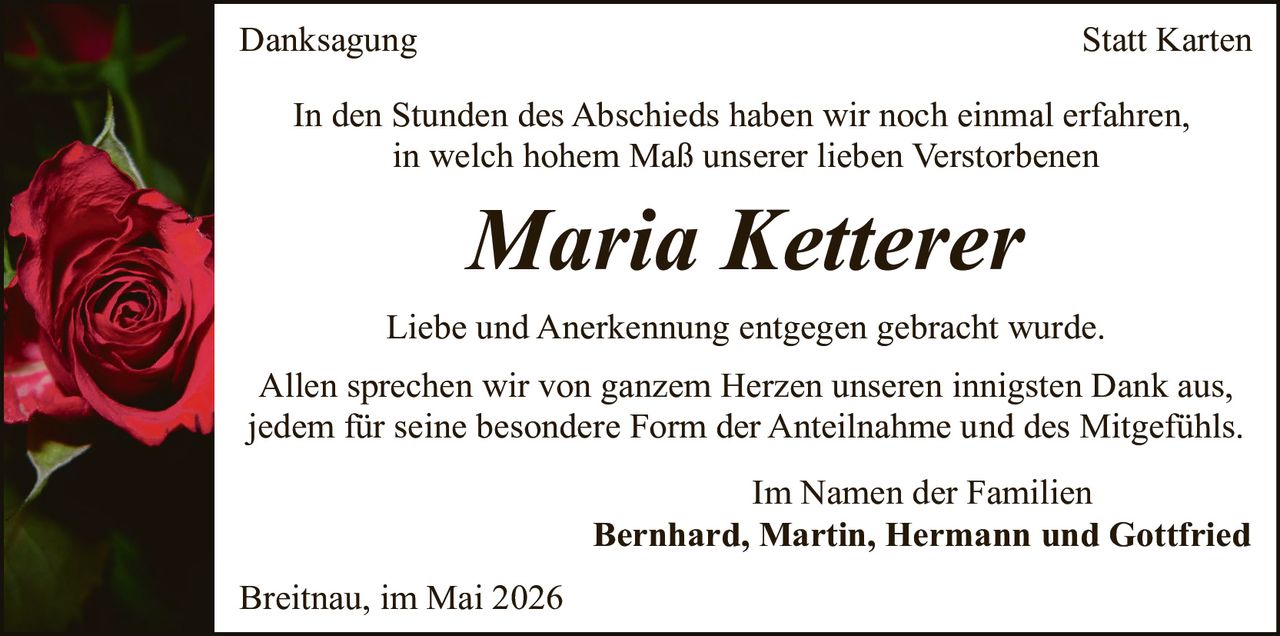 <p><strong>Danksagung</strong></p>

<p>In den Stunden des Abschieds haben wir noch einmal erfahren, in welch hohem Maß unserer lieben Verstorbenen</p>

<p><i>Maria Ketterer</i></p>

<p>Liebe und Anerkennung entgegen gebracht wurde.</p>

<p>Allen sprechen wir von ganzem Herzen unseren innigsten Dank aus, jedem für seine besondere Form der Anteilnahme und des Mitgefühls.</p>

<p>Im Namen der Familien<br><strong>Bernhard, Martin, Hermann und Gottfried</strong></p>

<p>Breitnau, im Mai 2026</p>