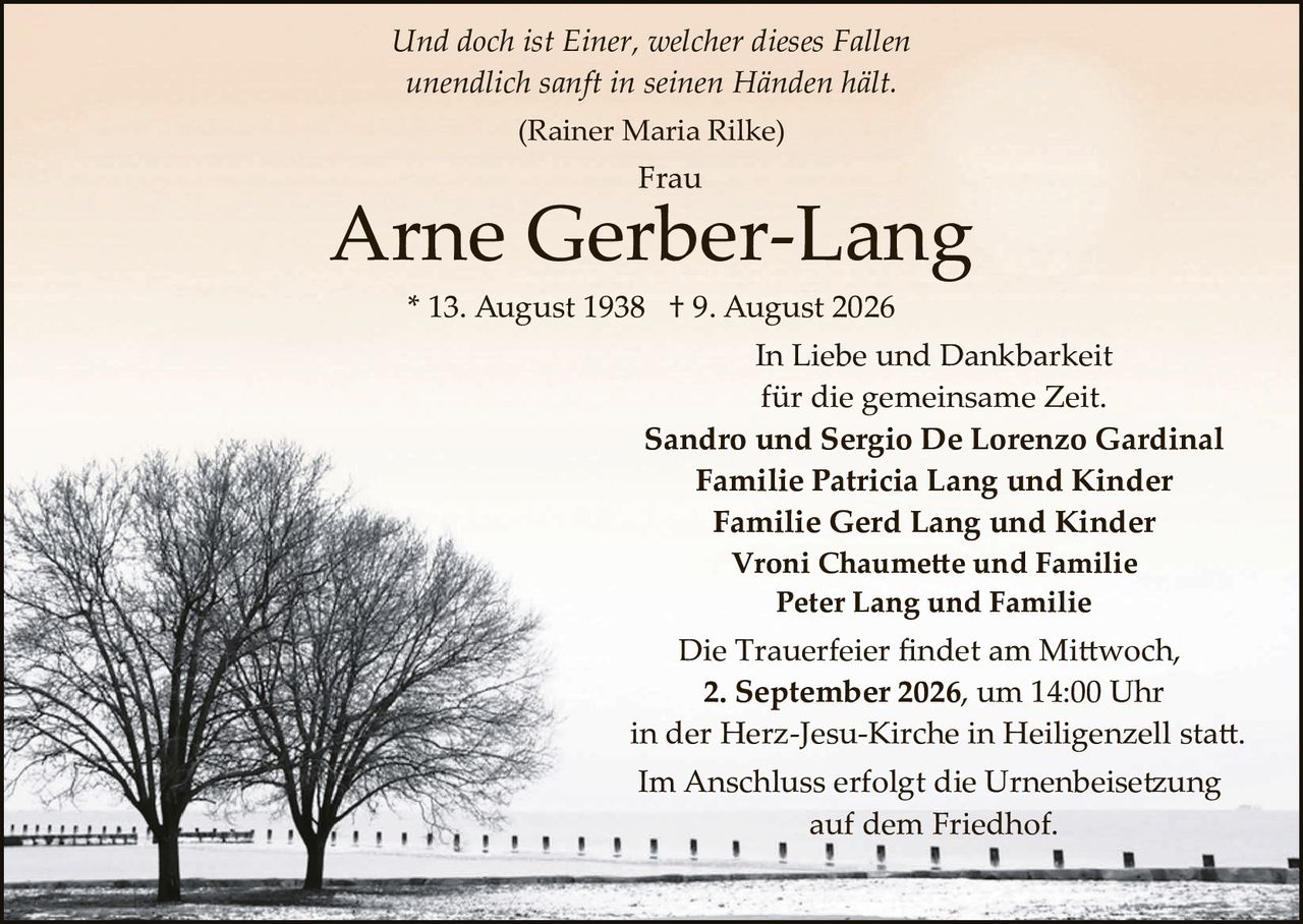 <p><i>Und doch ist Einer, welcher dieses Fallen<br>unendlich sanft in seinen Händen hält.</i><br>(Rainer Maria Rilke)</p><p><strong>Frau<br>Arne Gerber-Lang</strong><br>* 13. August 1938 † 9. August 2026</p><p>In Liebe und Dankbarkeit<br>für die gemeinsame Zeit.</p><p><strong>Sandro und Sergio De Lorenzo Gardinal<br>Familie Patricia Lang und Kinder<br>Familie Gerd Lang und Kinder<br>Vroni Chaumette und Familie<br>Peter Lang und Familie</strong></p><p>Die Trauerfeier findet am Mittwoch,<br><strong>2. September 2026, um 14:00 Uhr</strong><br>in der Herz-Jesu-Kirche in Heiligenzell statt.</p><p>Im Anschluss erfolgt die Urnenbeisetzung<br>auf dem Friedhof.</p>