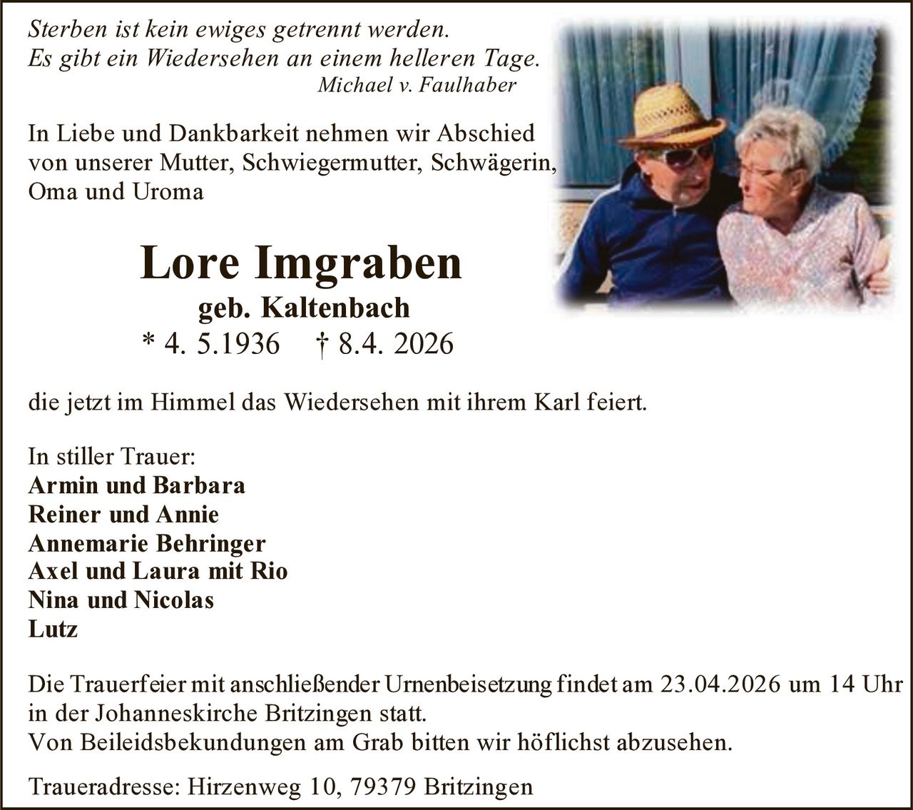 Sterben ist kein ewiges getrennt werden.
Es gibt ein Wiedersehen an einem helleren Tage.
Michael v. Faulhaber

In Liebe und Dankbarkeit nehmen wir Abschied
von unserer Mutter, Schwiegermutter, Schwägerin,
Oma und Uroma

Lore Imgraben
geb. Kaltenbach
* 4. 5.1936 † 8.4. 2026

die jetzt im Himmel das Wiedersehen mit ihrem Karl feiert.
In stiller Trauer:
Armin und Barbara
Reiner und Annie
Annemarie Behringer
Axel und Laura mit Rio
Nina und Nicolas
Lutz
Die Trauerfeier mit anschließender Urnenbeisetzung findet am 23.04.2026 um 14 Uhr
in der Johanneskirche Britzingen statt.
Von Beileidsbekundungen am Grab bitten wir höflichst abzusehen.
Traueradresse: Hirzenweg 10, 79379 Britzingen
