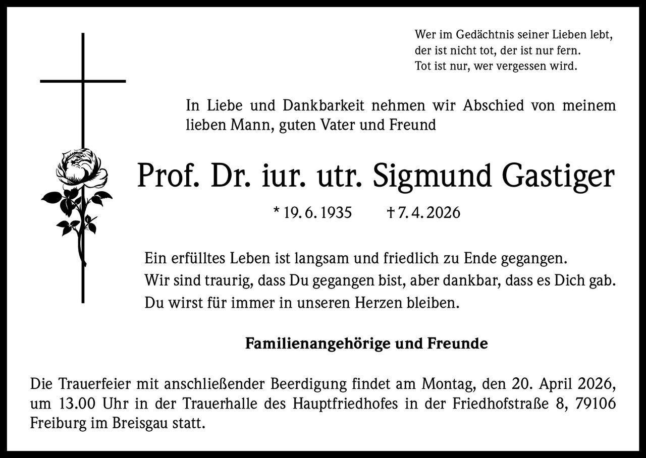 Wer im Gedächtnis seiner Lieben lebt,
der ist nicht tot, der ist nur fern.
Tot ist nur, wer vergessen wird.

In Liebe und Dankbarkeit nehmen wir Abschied von meinem
lieben Mann, guten Vater und Freund

Prof. Dr. iur. utr. Sigmund Gastiger
* 19. 6. 1935   † 7. 4. 2026
Ein erfülltes Leben ist langsam und friedlich zu Ende gegangen.
Wir sind traurig, dass Du gegangen bist, aber dankbar, dass es Dich gab.
Du wirst für immer in unseren Herzen bleiben.
Familienangehörige und Freunde
Die Trauerfeier mit anschließender Beerdigung findet am Montag, den 20. April 2026,
um 13.00 Uhr in der Trauerhalle des Hauptfriedhofes in der Friedhofstraße 8, 79106
Freiburg im Breisgau statt.