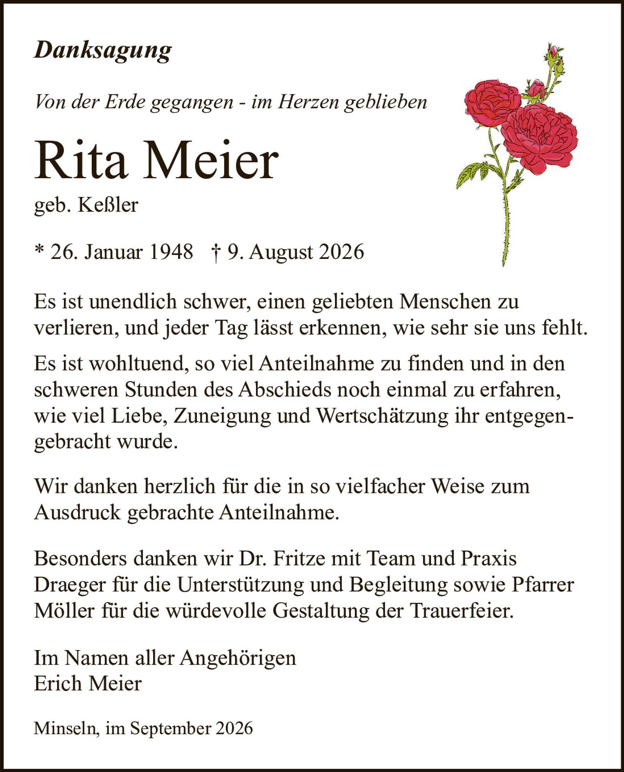 <p><strong>Von der Erde gegangen - im Herzen geblieben</strong></p>

<p><strong>Danksagung</strong></p>

<p>Es ist unendlich schwer, einen geliebten Menschen zu verlieren, und jeder Tag lässt erkennen, wie sehr sie uns fehlt.</p>

<p>Es ist wohltuend, so viel Anteilnahme zu finden und in den schweren Stunden des Abschieds noch einmal zu erfahren, wie viel Liebe, Zuneigung und Wertschätzung ihr entgegengebracht wurde.</p>

<p>Wir danken herzlich für die in so vielfacher Weise zum Ausdruck gebrachte Anteilnahme.</p>

<p>Besonders danken wir Dr. Fritze mit Team und Praxis Draeger für die Unterstützung und Begleitung sowie Pfarrer Möller für die würdevolle Gestaltung der Trauerfeier.</p>

<p>Im Namen aller Angehörigen<br>Erich Meier</p>

<p>Minseln, im September 2026</p>