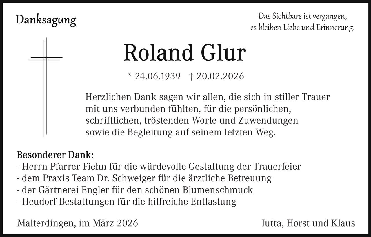 Das Sichtbare ist vergangen,
es bleiben Liebe und Erinner�ng.

* 24.06.1939 † 20.02.2026
Herzlichen Dank sagen wir allen, die sich in stiller Trauer
mit uns verbunden fühlten, für die persönlichen,
schriftlichen, tröstenden Worte und Zuwendungen
sowie die Begleitung auf seinem letzten Weg.
- Herrn Pfarrer Fiehn für die würdevolle Gestaltung der Trauerfeier
- dem Praxis Team Dr. Schweiger für die ärztliche Betreuung
- der Gärtnerei Engler für den schönen Blumenschmuck
- Heudorf Bestattungen für die hilfreiche Entlastung
Malterdingen, im März 2026

Jutta, Horst und Klaus
