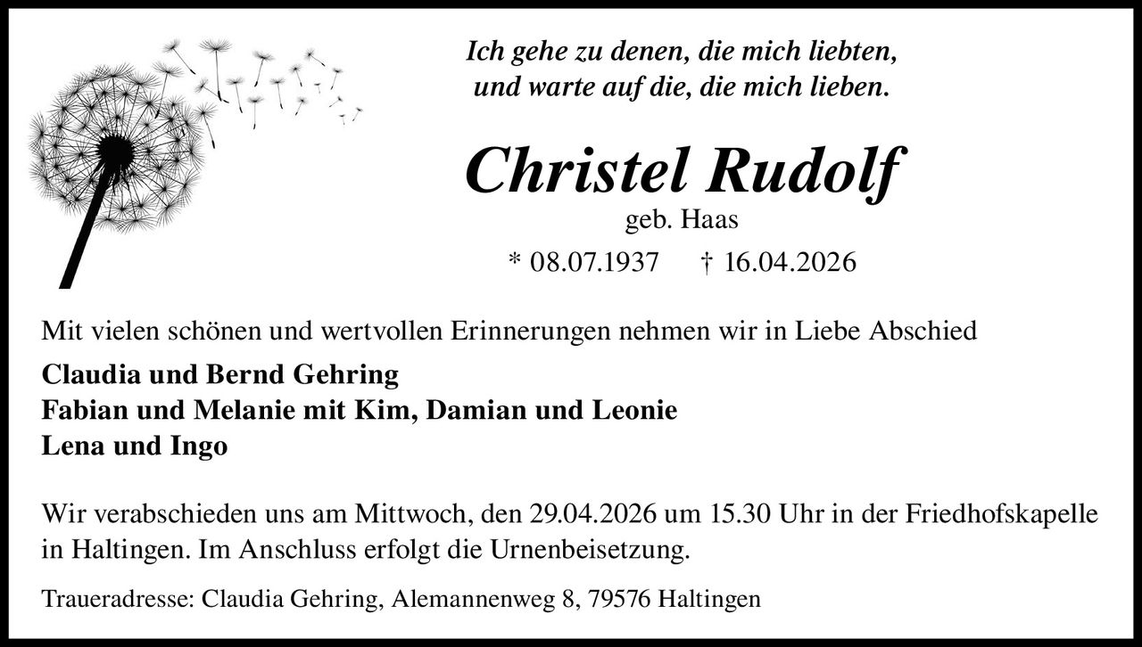 Ich gehe zu denen, die mich liebten,
und warte auf die, die mich lieben.

Christel Rudolf
geb. Haas

* 08.07.1937

† 16.04.2026

Mit vielen schönen und wertvollen Erinnerungen nehmen wir in Liebe Abschied
Claudia und Bernd Gehring
Fabian und Melanie mit Kim, Damian und Leonie
Lena und Ingo
Wir verabschieden uns am Mittwoch, den 29.04.2026 um 15.30 Uhr in der Friedhofskapelle
in Haltingen. Im Anschluss erfolgt die Urnenbeisetzung.
Traueradresse: Claudia Gehring, Alemannenweg 8, 79576 Haltingen