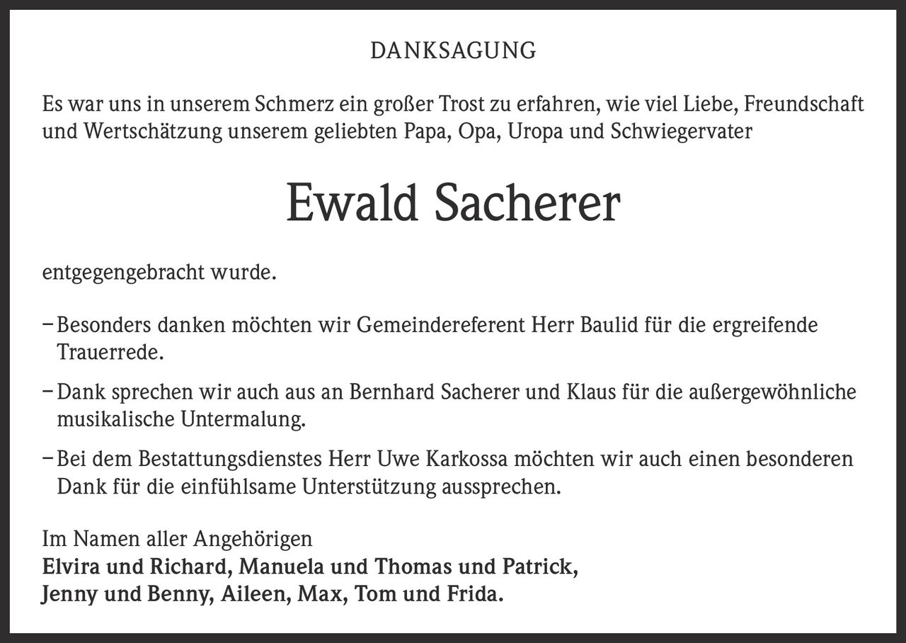 <p>DANKSAGUNG</p>

<p>Es war uns in unserem Schmerz ein großer Trost zu erfahren, wie viel Liebe, Freundschaft und Wertschätzung unserem geliebten Papa, Opa, Uropa und Schwiegervater</p>

<p><strong>Ewald Sacherer</strong></p>

<p>entgegengebracht wurde.</p>

<p>– Besonders danken möchten wir Gemeindereferent Herr Baulid für die ergreifende Trauerrede.</p>

<p>– Dank sprechen wir auch aus an Bernhard Sacherer und Klaus für die außergewöhnliche musikalische Untermalung.</p>

<p>– Bei dem Bestattungsdienstes Herr Uwe Karkossa möchten wir auch einen besonderen Dank für die einfühlsame Unterstützung aussprechen.</p>

<p>Im Namen aller Angehörigen<br>
Elvira und Richard, Manuela und Thomas und Patrick,<br>
Jenny und Benny, Aileen, Max, Tom und Frida.</p>