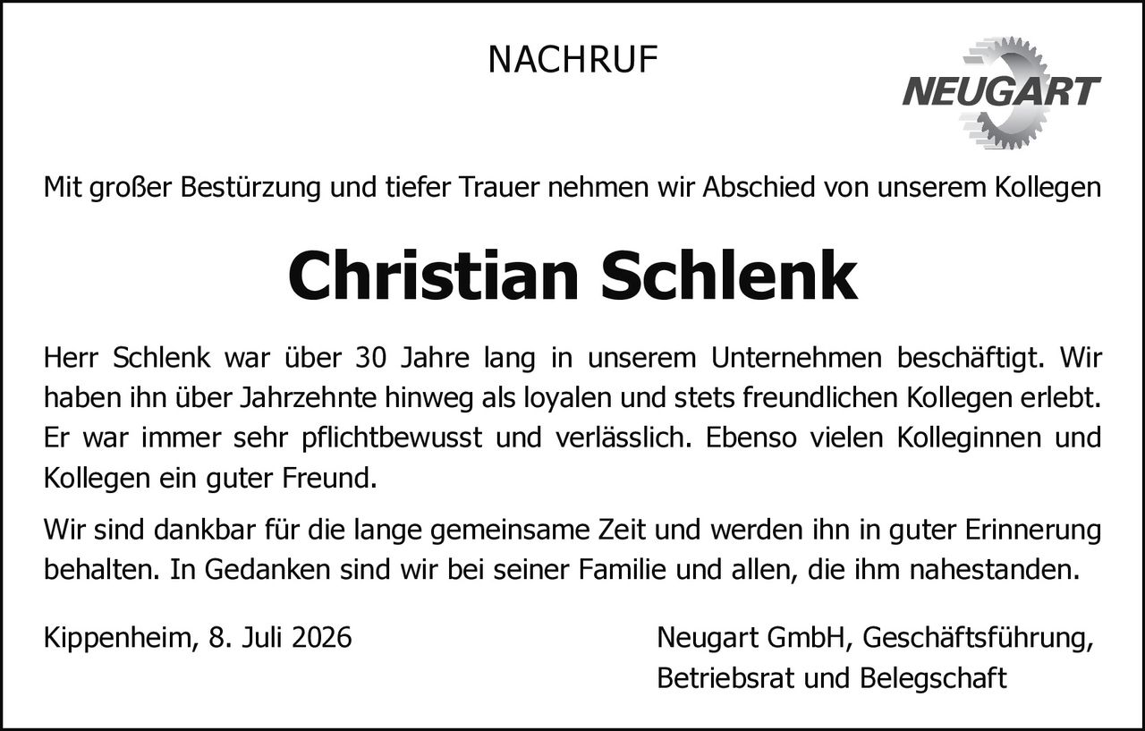 <p>Mit großer Bestürzung und tiefer Trauer nehmen wir Abschied von unserem Kollegen Christian Schlenk</p>

<p>Herr Schlenk war über 30 Jahre lang in unserem Unternehmen beschäftigt. Wir haben ihn über Jahrzehnte hinweg als loyalen und stets freundlichen Kollegen erlebt. Er war immer sehr pflichtbewusst und verlässlich. Ebenso vielen Kolleginnen und Kollegen ein guter Freund.</p>

<p>Wir sind dankbar für die lange gemeinsame Zeit und werden ihn in guter Erinnerung behalten. In Gedanken sind wir bei seiner Familie und allen, die ihm nahestanden.</p>

<p>Kippenheim, 8. Juli 2026 Neugart GmbH, Geschäftsführung, Betriebsrat und Belegschaft</p>