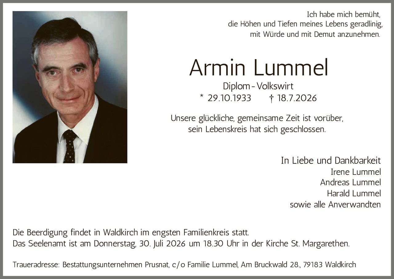 <p><strong>Armin Lummel</strong></p>
<p>Diplom-Volkswirt</p>
<p>* 29.10.1933 † 18.7.2026</p>
<p>Ich habe mich bemüht,<br />
die Höhen und Tiefen meines Lebens geradlinig,<br />
mit Würde und mit Demut anzunehmen.</p>
<p>Unsere glückliche, gemeinsame Zeit ist vorüber,<br />
sein Lebenskreis hat sich geschlossen.</p>
<p><i>In Liebe und Dankbarkeit</i><br />
Irene Lummel<br />
Andreas Lummel<br />
Harald Lummel<br />
sowie alle Anverwandten</p>
<p>Die Beerdigung findet in Waldkirch im engsten Familienkreis statt.</p>
<p>Das Seelenamt ist am Donnerstag, 30. Juli 2026 um 18.30 Uhr in der Kirche St. Margarethen.</p>
<p>Traueradresse: Bestattungsunternehmen Prusnat, c/o Familie Lummel, Am Bruckwald 28., 79183 Waldkirch</p>