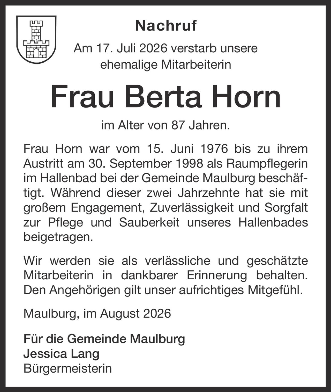 <p><strong>Nachruf</strong></p><p>Am 17. Juli 2026 verstarb unsere ehemalige Mitarbeiterin</p><p><strong>Frau Berta Horn</strong></p><p>im Alter von 87 Jahren.</p><p>Frau Horn war vom 15. Juni 1976 bis zu ihrem Austritt am 30. September 1998 als Raumpflegerin im Hallenbad bei der Gemeinde Maulburg beschäftigt. Während dieser zwei Jahrzehnte hat sie mit großem Engagement, Zuverlässigkeit und Sorgfalt zur Pflege und Sauberkeit unseres Hallenbades beigetragen.</p><p>Wir werden sie als verlässliche und geschätzte Mitarbeiterin in dankbarer Erinnerung behalten. Den Angehörigen gilt unser aufrichtiges Mitgefühl.</p><p>Maulburg, im August 2026</p><p><strong>Für die Gemeinde Maulburg</strong><br>Jessica Lang<br>Bürgermeisterin</p>