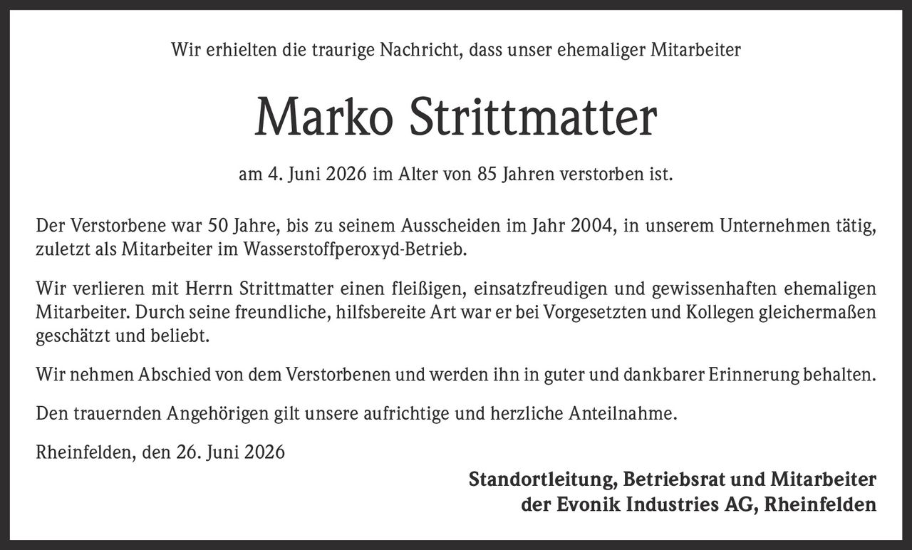 <p>Wir erhielten die traurige Nachricht, dass unser ehemaliger Mitarbeiter</p>

<p><strong>Marko Strittmatter</strong></p>

<p>am 4. Juni 2026 im Alter von 85 Jahren verstorben ist.</p>

<p>Der Verstorbene war 50 Jahre, bis zu seinem Ausscheiden im Jahr 2004, in unserem Unternehmen tätig, zuletzt als Mitarbeiter im Wasserstoffperoxyd-Betrieb.</p>

<p>Wir verlieren mit Herrn Strittmatter einen fleißigen, einsatzfreudigen und gewissenhaften ehemaligen Mitarbeiter. Durch seine freundliche, hilfsbereite Art war er bei Vorgesetzten und Kollegen gleichermaßen geschätzt und beliebt.</p>

<p>Wir nehmen Abschied von dem Verstorbenen und werden ihn in guter und dankbarer Erinnerung behalten.</p>

<p>Den trauernden Angehörigen gilt unsere aufrichtige und herzliche Anteilnahme.</p>

<p>Rheinfelden, den 26. Juni 2026</p>

<p>Standortleitung, Betriebsrat und Mitarbeiter<br>der Evonik Industries AG, Rheinfelden</p>