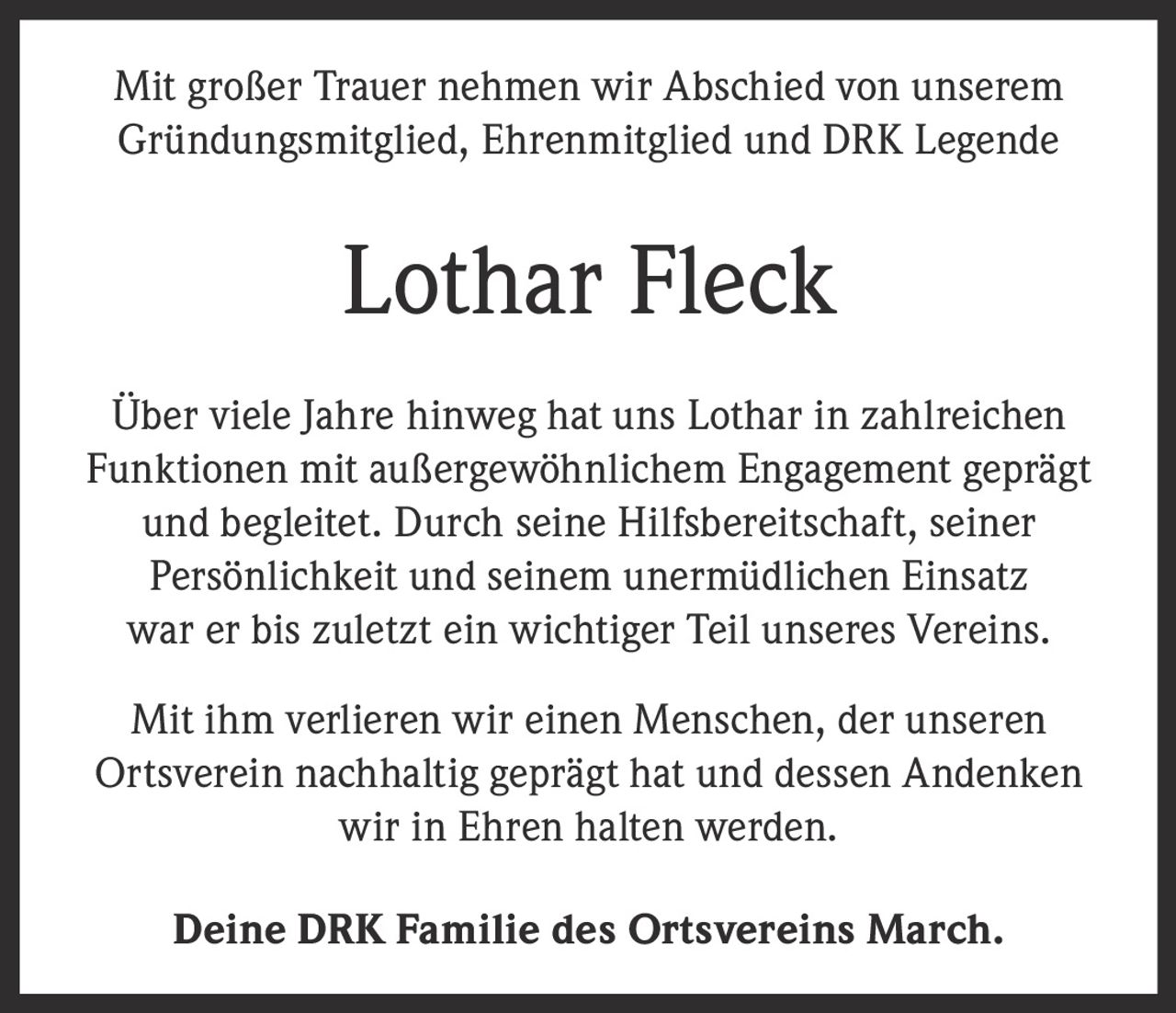 <p>Mit großer Trauer nehmen wir Abschied von unserem Gründungsmitglied, Ehrenmitglied und DRK Legende</p><p><strong>Lothar Fleck</strong></p><p>Über viele Jahre hinweg hat uns Lothar in zahlreichen Funktionen mit außergewöhnlichem Engagement geprägt und begleitet. Durch seine Hilfsbereitschaft, seiner Persönlichkeit und seinem unermüdlichen Einsatz war er bis zuletzt ein wichtiger Teil unseres Vereins.</p><p>Mit ihm verlieren wir einen Menschen, der unseren Ortsverein nachhaltig geprägt hat und dessen Andenken wir in Ehren halten werden.</p><p>Deine DRK Familie des Ortsvereins March.</p>