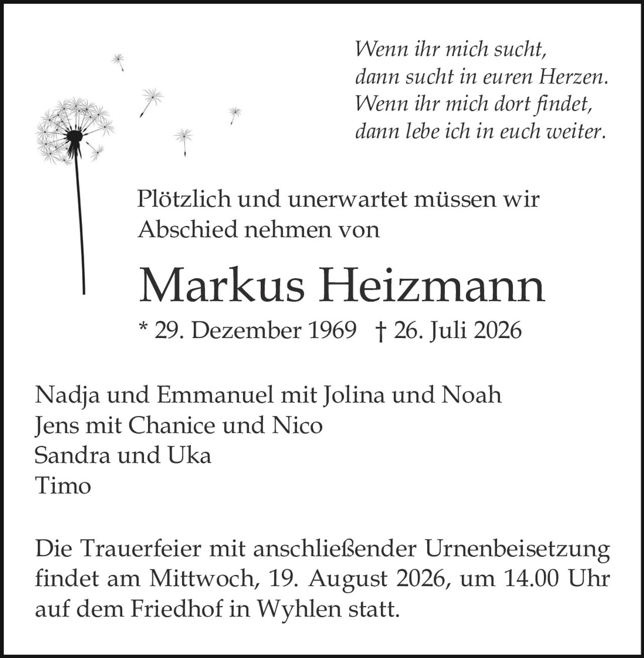 <p>Plötzlich und unerwartet müssen wir Abschied nehmen von</p>

<p><strong>Markus Heizmann</strong><br>
* 29. Dezember 1969 † 26. Juli 2026</p>

<p><i>Wenn ihr mich sucht,<br>
dann sucht in euren Herzen.<br>
Wenn ihr mich dort findet,<br>
dann lebe ich in euch weiter.</i></p>

<p>Nadja und Emmanuel mit Jolina und Noah<br>
Jens mit Chanice und Nico<br>
Sandra und Uka<br>
Timo</p>

<p>Die Trauerfeier mit anschließender Urnenbeisetzung findet am Mittwoch, 19. August 2026, um 14.00 Uhr auf dem Friedhof in Wyhlen statt.</p>