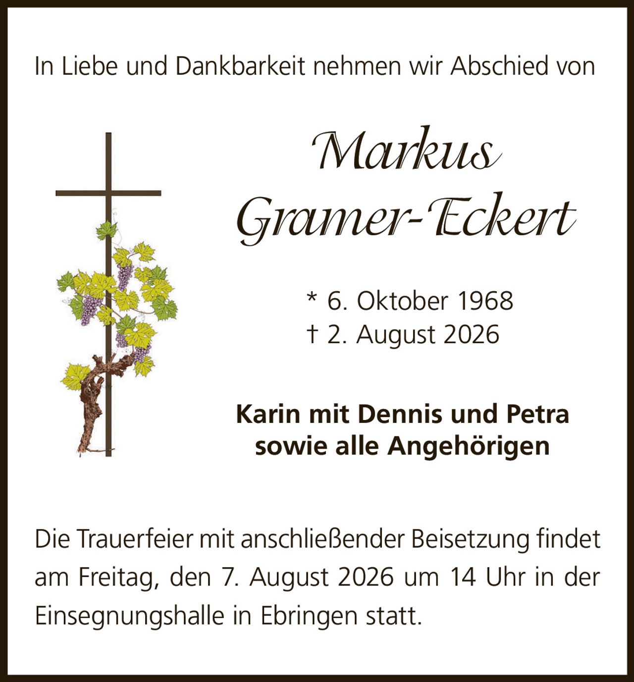 <p>In Liebe und Dankbarkeit nehmen wir Abschied von</p>
<p><strong>Markus Gramer-Eckert</strong></p>
<p>* 6. Oktober 1968<br>† 2. August 2026</p>
<p>Karin mit Dennis und Petra<br>sowie alle Angehörigen</p>
<p>Die Trauerfeier mit anschließender Beisetzung findet am Freitag, den 7. August 2026 um 14 Uhr in der Einsegnungshalle in Ebringen statt.</p>