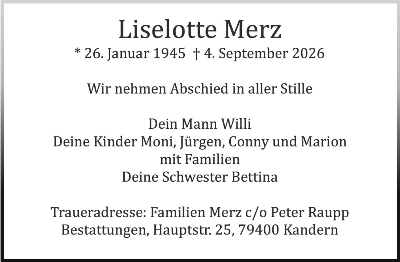 <p><strong>Liselotte Merz</strong></p><p>* 26. Januar 1945 † 4. September 2026</p><p>Wir nehmen Abschied in aller Stille</p><p>Dein Mann Willi<br>Deine Kinder Moni, Jürgen, Conny und Marion mit Familien<br>Deine Schwester Bettina</p><p>Traueradresse: Familien Merz c/o Peter Raupp<br>Bestattungen, Hauptstr. 25, 79400 Kandern</p>