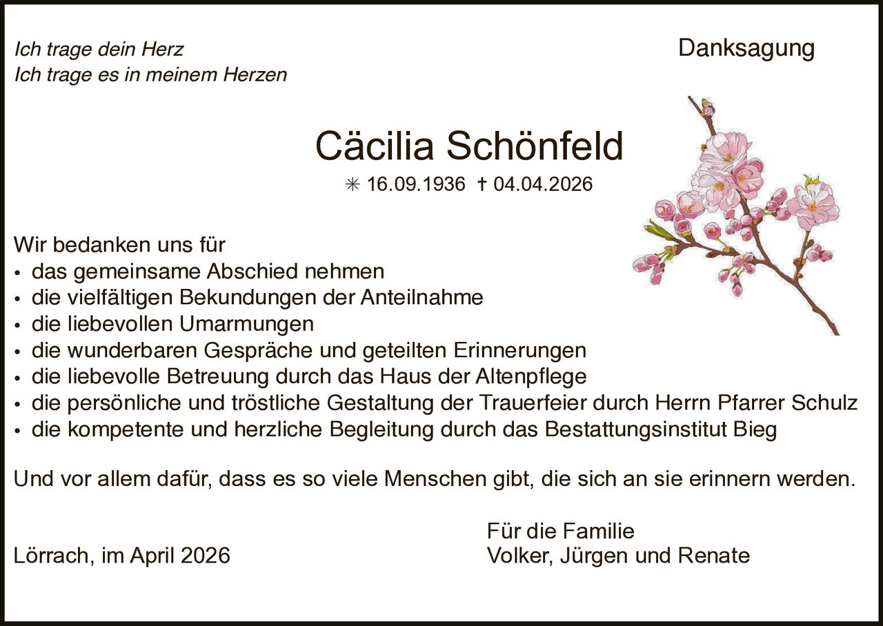 Danksagung

Ich trage dein Herz
Ich trage es in meinem Herzen

Cäcilia Schönfeld
✳ 16.09.1936 ✝ 04.04.2026

Wir bedanken uns für
• das gemeinsame Abschied nehmen
• die vielfältigen Bekundungen der Anteilnahme
• die liebevollen Umarmungen
• die wunderbaren Gespräche und geteilten Erinnerungen
• die liebevolle Betreuung durch das Haus der Altenpßege
• die persönliche und tröstliche Gestaltung der Trauerfeier durch Herrn Pfarrer Schulz
• die kompetente und herzliche Begleitung durch das Bestattungsinstitut Bieg
Und vor allem dafür, dass es so viele Menschen gibt, die sich an sie erinnern werden.
Lörrach, im April 2026

Für die Familie
Volker, Jürgen und Renate
