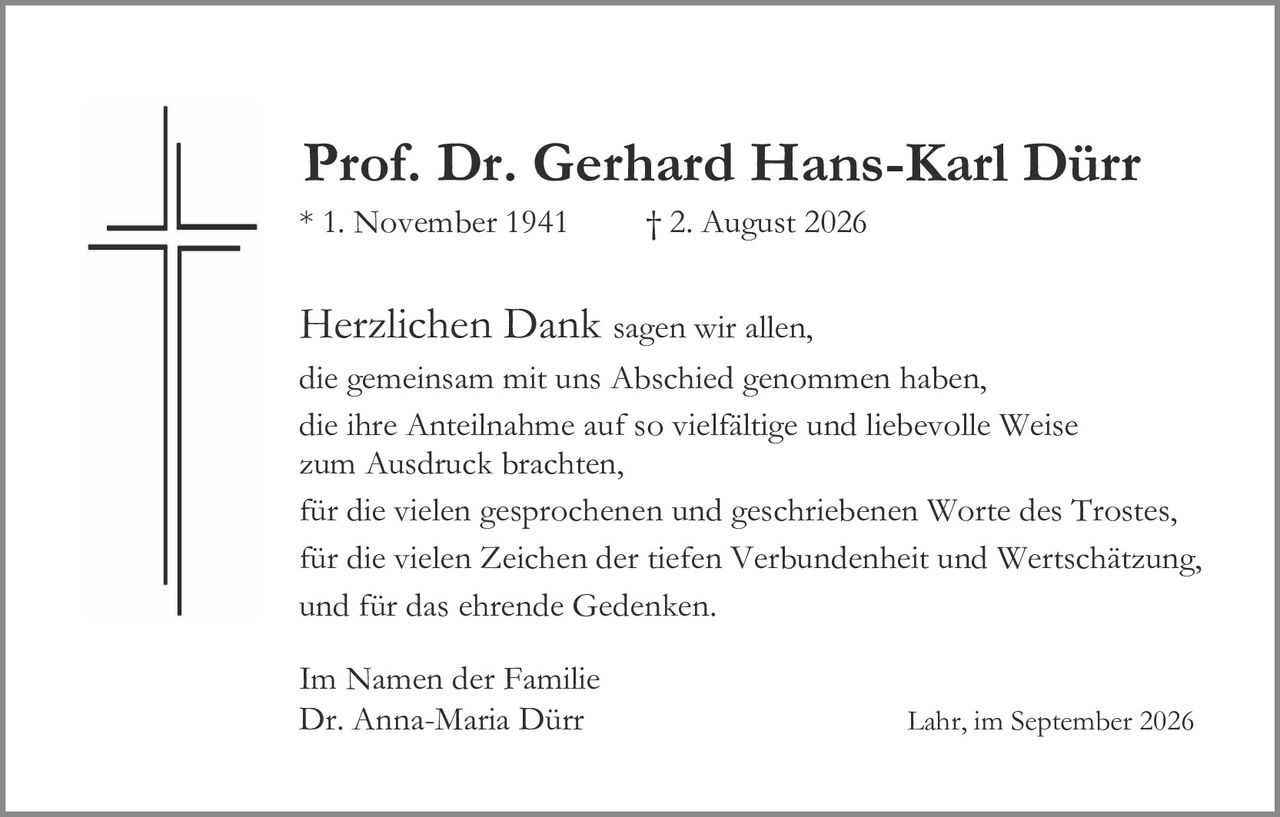 <p><strong>Prof. Dr. Gerhard Hans-Karl Dürr</strong></p>

<p>* 1. November 1941 † 2. August 2026</p>

<p><strong>Herzlichen Dank</strong> sagen wir allen,<br>
die gemeinsam mit uns Abschied genommen haben,<br>
die ihre Anteilnahme auf so vielfältige und liebevolle Weise<br>
zum Ausdruck brachten,<br>
für die vielen gesprochenen und geschriebenen Worte des Trostes,<br>
für die vielen Zeichen der tiefen Verbundenheit und Wertschätzung,<br>
und für das ehrende Gedenken.</p>

<p>Im Namen der Familie<br>
Dr. Anna-Maria Dürr</p>

<p>Lahr, im September 2026</p>