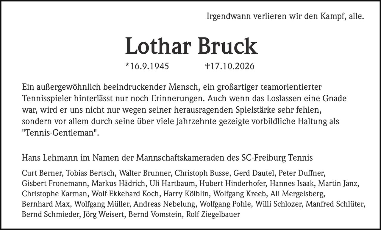 <p>Irgendwann verlieren wir den Kampf, alle.</p>

<p><strong>Lothar Bruck</strong><br>
*16.9.1945 †17.10.2026</p>

<p>Ein außergewöhnlich beeindruckender Mensch, ein großartiger teamorientierter Tennisspieler hinterlässt nur noch Erinnerungen. Auch wenn das Loslassen eine Gnade war, wird er uns nicht nur wegen seiner herausragenden Spielstärke sehr fehlen, sondern vor allem durch seine über viele Jahrzehnte gezeigte vorbildliche Haltung als "Tennis-Gentleman".</p>

<p>Hans Lehmann im Namen der Mannschaftskameraden des SC-Freiburg Tennis</p>

<p>Curt Berner, Tobias Bertsch, Walter Brunner, Christoph Busse, Gerd Dautel, Peter Duffner, Gisbert Fronemann, Markus Hädrich, Uli Hartbaum, Hubert Hinderhofer, Hannes Isaak, Martin Janz, Christophe Karman, Wolf-Ekkehard Koch, Harry Kölblin, Wolfgang Kreeb, Ali Mergelsberg, Bernhard Max, Wolfgang Müller, Andreas Nebelung, Wolfgang Pohle, Willi Schlozer, Manfred Schlüter, Bernd Schmieder, Jörg Weisert, Bernd Vomstein, Rolf Ziegelbauer</p>