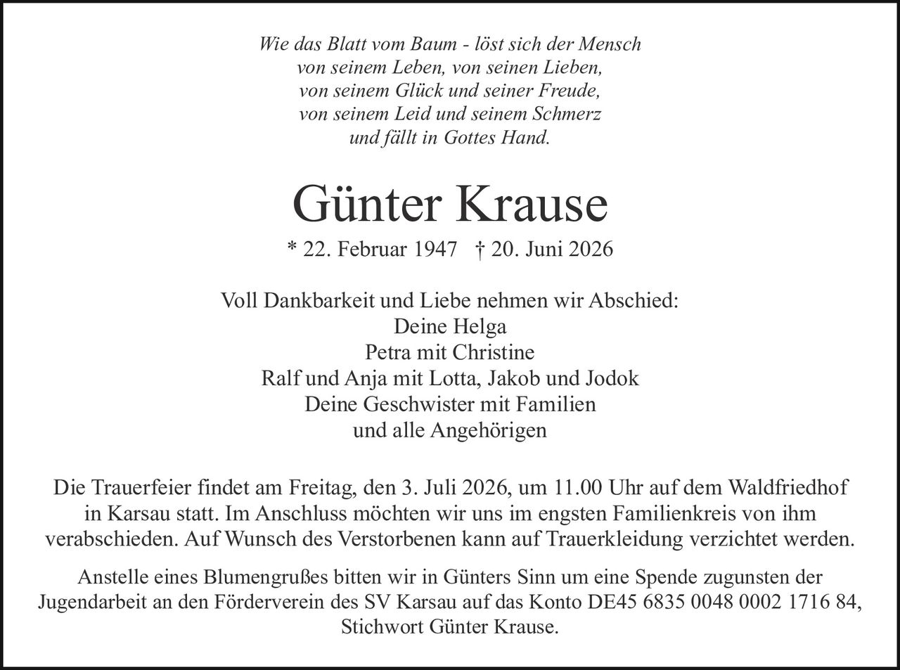 <p><i>Wie das Blatt vom Baum - löst sich der Mensch von seinem Leben, von seinen Lieben, von seinem Glück und seiner Freude, von seinem Leid und seinem Schmerz und fällt in Gottes Hand.</i></p><p><strong>Günter Krause</strong><br>* 22. Februar 1947 † 20. Juni 2026</p><p>Voll Dankbarkeit und Liebe nehmen wir Abschied:<br>Deine Helga<br>Petra mit Christine<br>Ralf und Anja mit Lotta, Jakob und Jodok<br>Deine Geschwister mit Familien<br>und alle Angehörigen</p><p>Die Trauerfeier findet am Freitag, den 3. Juli 2026, um 11.00 Uhr auf dem Waldfriedhof in Karsau statt. Im Anschluss möchten wir uns im engsten Familienkreis von ihm verabschieden. Auf Wunsch des Verstorbenen kann auf Trauerkleidung verzichtet werden.</p><p>Anstelle eines Blumengrußes bitten wir in Günters Sinn um eine Spende zugunsten der Jugendarbeit an den Förderverein des SV Karsau auf das Konto DE45 6835 0048 0002 1716 84, Stichwort Günter Krause.</p>