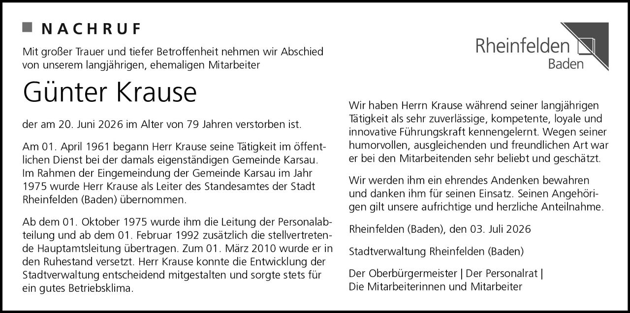 <p>Mit großer Trauer und tiefer Betroffenheit nehmen wir Abschied von unserem langjährigen, ehemaligen Mitarbeiter</p>

<p><strong>Günter Krause</strong></p>

<p>der am 20. Juni 2026 im Alter von 79 Jahren verstorben ist.</p>

<p>Am 01. April 1961 begann Herr Krause seine Tätigkeit im öffentlichen Dienst bei der damals eigenständigen Gemeinde Karsau. Im Rahmen der Eingemeindung der Gemeinde Karsau im Jahr 1975 wurde Herr Krause als Leiter des Standesamtes der Stadt Rheinfelden (Baden) übernommen.</p>

<p>Ab dem 01. Oktober 1975 wurde ihm die Leitung der Personalabteilung und ab dem 01. Februar 1992 zusätzlich die stellvertretende Hauptamtsleitung übertragen. Zum 01. März 2010 wurde er in den Ruhestand versetzt. Herr Krause konnte die Entwicklung der Stadtverwaltung entscheidend mitgestalten und sorgte stets für ein gutes Betriebsklima.</p>

<p>Wir haben Herr Krause während seiner langjährigen Tätigkeit als sehr zuverlässige, kompetente, loyale und innovative Führungskraft kennengelernt. Wegen seiner humorvollen, ausgleichenden und freundlichen Art war er bei den Mitarbeitenden sehr beliebt und geschätzt.</p>

<p>Wir werden ihm ein ehrendes Andenken bewahren und danken ihm für seinen Einsatz. Seinen Angehörigen gilt unsere aufrichtige und herzliche Anteilnahme.</p>

<p>Rheinfelden (Baden), den 03. Juli 2026</p>

<p>Stadtverwaltung Rheinfelden (Baden)<br>Der Oberbürgermeister | Der Personalrat |<br>Die Mitarbeiterinnen und Mitarbeiter</p>