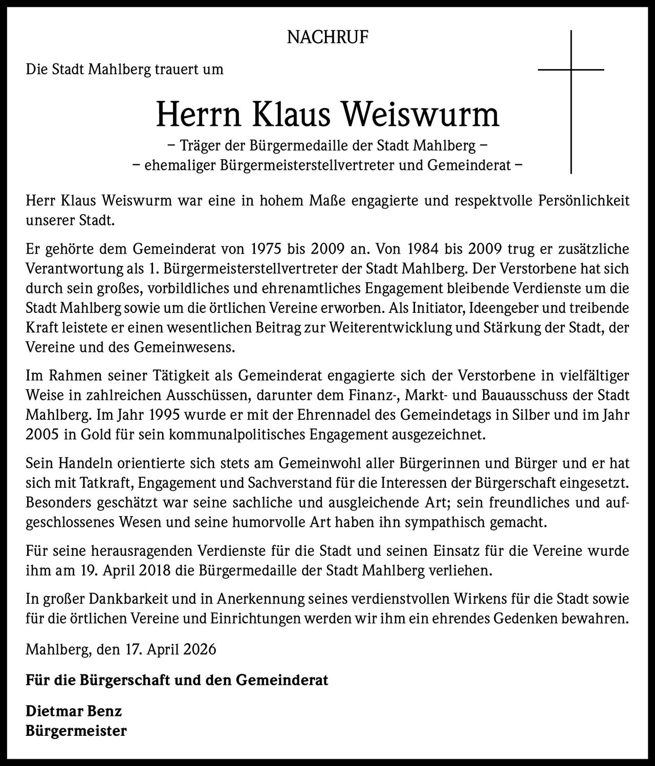 NACHRUF
Die Stadt Mahlberg trauert um

Herrn Klaus Weiswurm
– Träger der Bürgermedaille der Stadt Mahlberg –
– ehemaliger Bürgermeisterstellvertreter und Gemeinderat –
Herr Klaus Weiswurm war eine in hohem Maße engagierte und respektvolle Persönlichkeit
unserer Stadt.
Er gehörte dem Gemeinderat von 1975 bis 2009 an. Von 1984 bis 2009 trug er zusätzliche
Verantwortung als 1. Bürgermeisterstellvertreter der Stadt Mahlberg. Der Verstorbene hat sich
durch sein großes, vorbildliches und ehrenamtliches Engagement bleibende Verdienste um die
Stadt Mahlberg sowie um die örtlichen Vereine erworben. Als Initiator, Ideengeber und treibende
Kraft leistete er einen wesentlichen Beitrag zur Weiterentwicklung und Stärkung der Stadt, der
Vereine und des Gemeinwesens.
Im Rahmen seiner Tätigkeit als Gemeinderat engagierte sich der Verstorbene in vielfältiger
Weise in zahlreichen Ausschüssen, darunter dem Finanz‑, Markt‑ und Bauausschuss der Stadt
Mahlberg. Im Jahr 1995 wurde er mit der Ehrennadel des Gemeindetags in Silber und im Jahr
2005 in Gold für sein kommunalpolitisches Engagement ausgezeichnet.
Sein Handeln orientierte sich stets am Gemeinwohl aller Bürgerinnen und Bürger und er hat
sich mit Tatkraft, Engagement und Sachverstand für die Interessen der Bürgerschaft eingesetzt.
Besonders geschätzt war seine sachliche und ausgleichende Art; sein freundliches und auf‑
geschlossenes Wesen und seine humorvolle Art haben ihn sympathisch gemacht.
Für seine herausragenden Verdienste für die Stadt und seinen Einsatz für die Vereine wurde
ihm am 19. April 2018 die Bürgermedaille der Stadt Mahlberg verliehen.
In großer Dankbarkeit und in Anerkennung seines verdienstvollen Wirkens für die Stadt sowie
für die örtlichen Vereine und Einrichtungen werden wir ihm ein ehrendes Gedenken bewahren.
Mahlberg, den 17. April 2026
Für die Bürgerschaft und den Gemeinderat
Dietmar Benz
Bürgermeister