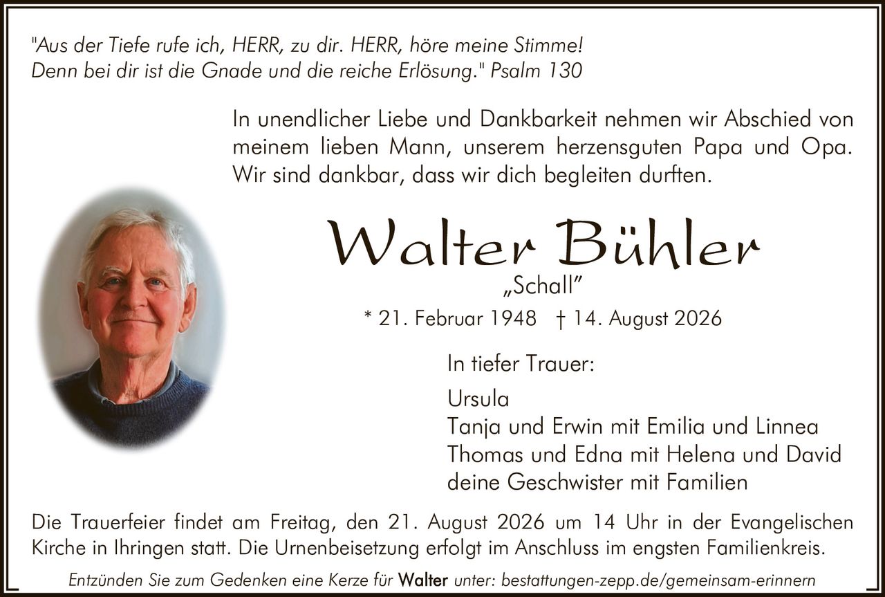 <p><i>"Aus der Tiefe rufe ich, HERR, zu dir. HERR, höre meine Stimme! Denn bei dir ist die Gnade und die reiche Erlösung." Psalm 130</i></p>

<p>In unendlicher Liebe und Dankbarkeit nehmen wir Abschied von meinem lieben Mann, unserem herzensguten Papa und Opa. Wir sind dankbar, dass wir dich begleiten durften.</p>

<p><strong>Walter Bühler</strong><br>
„Schall"<br>
* 21. Februar 1948 † 14. August 2026</p>

<p><strong>In tiefer Trauer:</strong><br>
Ursula<br>
Tanja und Erwin mit Emilia und Linnea<br>
Thomas und Edna mit Helena und David<br>
deine Geschwister mit Familien</p>

<p>Die Trauerfeier findet am Freitag, den 21. August 2026 um 14 Uhr in der Evangelischen Kirche in Ihringen statt. Die Urnenbeisetzung erfolgt im Anschluss im engsten Familienkreis.</p>

<p><i>Entzünden Sie zum Gedenken eine Kerze für Walter unter: bestattungen-zepp.de/gemeinsam-erinnern</i></p>