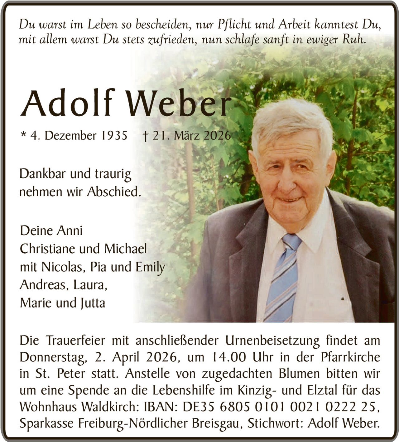 Du warst im Leben so bescheiden, nur Pflicht und Arbeit kanntest Du,
mit allem warst Du stets zufrieden, nun schlafe sanft in ewiger Ruh.

Adolf Weber
* 4. Dezember 1935

† 21. März 2026

Dankbar und traurig
nehmen wir Abschied.
Deine Anni
Christiane und Michael
mit Nicolas, Pia und Emily
Andreas, Laura,
Marie und Jutta
Die Trauerfeier mit anschließender Urnenbeisetzung findet am
Donnerstag, 2. April 2026, um 14.00 Uhr in der Pfarrkirche
in St. Peter statt. Anstelle von zugedachten Blumen bitten wir
um eine Spende an die Lebenshilfe im Kinzig- und Elztal für das
Wohnhaus Waldkirch: IBAN: DE35 6805 0101 0021 0222 25,
Sparkasse Freiburg-Nördlicher Breisgau, Stichwort: Adolf Weber.