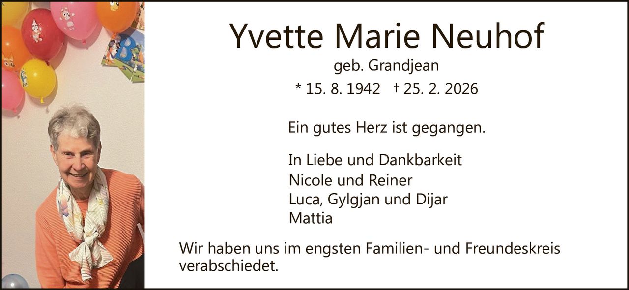Yvette Marie Neuhof
geb. Grandjean

* 15. 8. 1942 † 25. 2. 2026
Ein gutes Herz ist gegangen.
In Liebe und Dankbarkeit
Nicole und Reiner
Luca, Gylgjan und Dijar
Mattia
Wir haben uns im engsten Familien­ und Freundeskreis
verabschiedet.