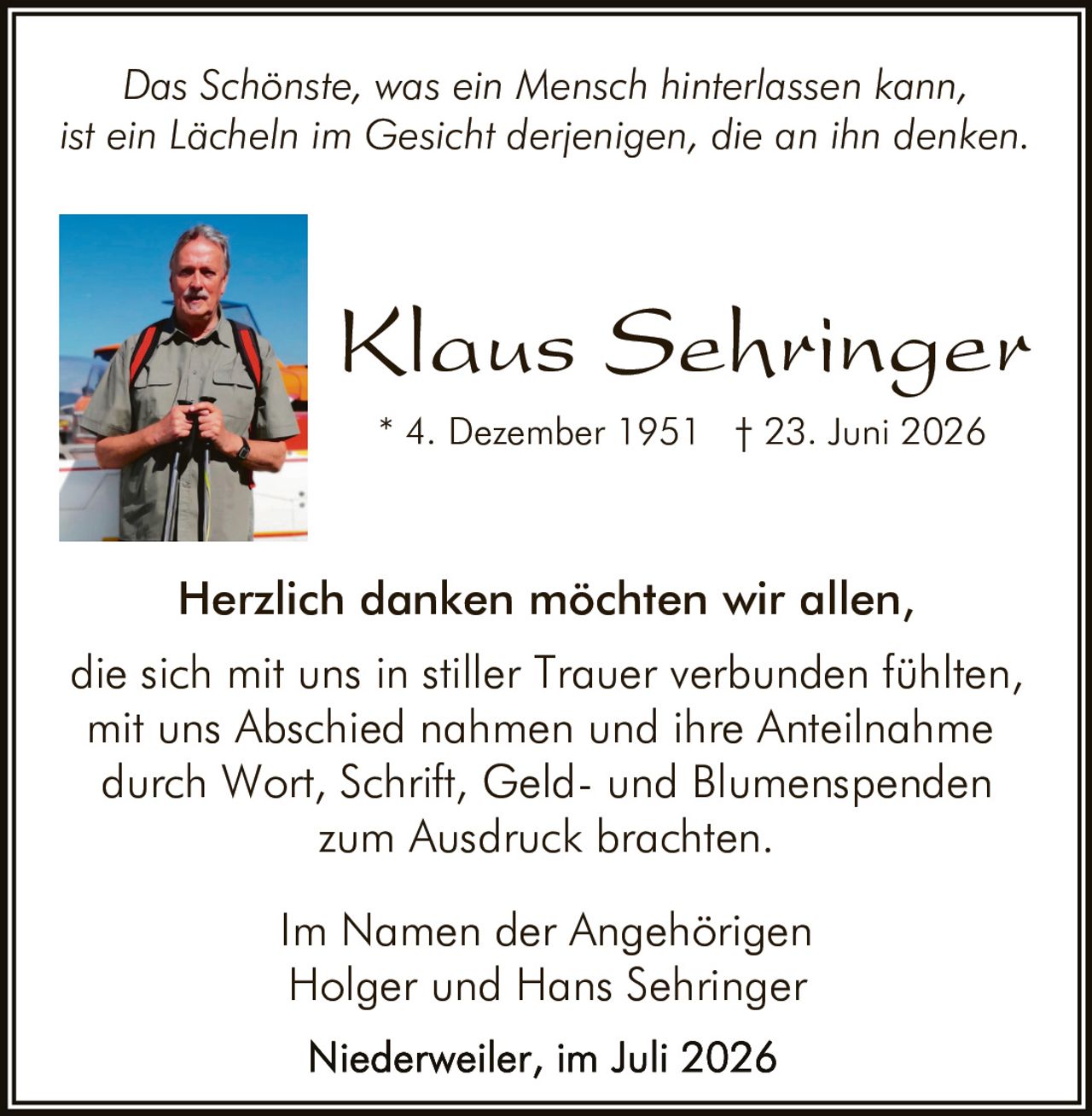 <p><i>Das Schönste, was ein Mensch hinterlassen kann,<br>ist ein Lächeln im Gesicht derjenigen, die an ihn denken.</i></p>

<p><strong>Klaus Sehringer</strong><br>
* 4. Dezember 1951 † 23. Juni 2026</p>

<p>Herzlich danken möchten wir allen,<br>
die sich mit uns in stiller Trauer verbunden fühlten,<br>
mit uns Abschied nahmen und ihre Anteilnahme<br>
durch Wort, Schrift, Geld- und Blumenspenden<br>
zum Ausdruck brachten.</p>

<p>Im Namen der Angehörigen<br>
Holger und Hans Sehringer</p>

<p>Niederweiler, im Juli 2026</p>