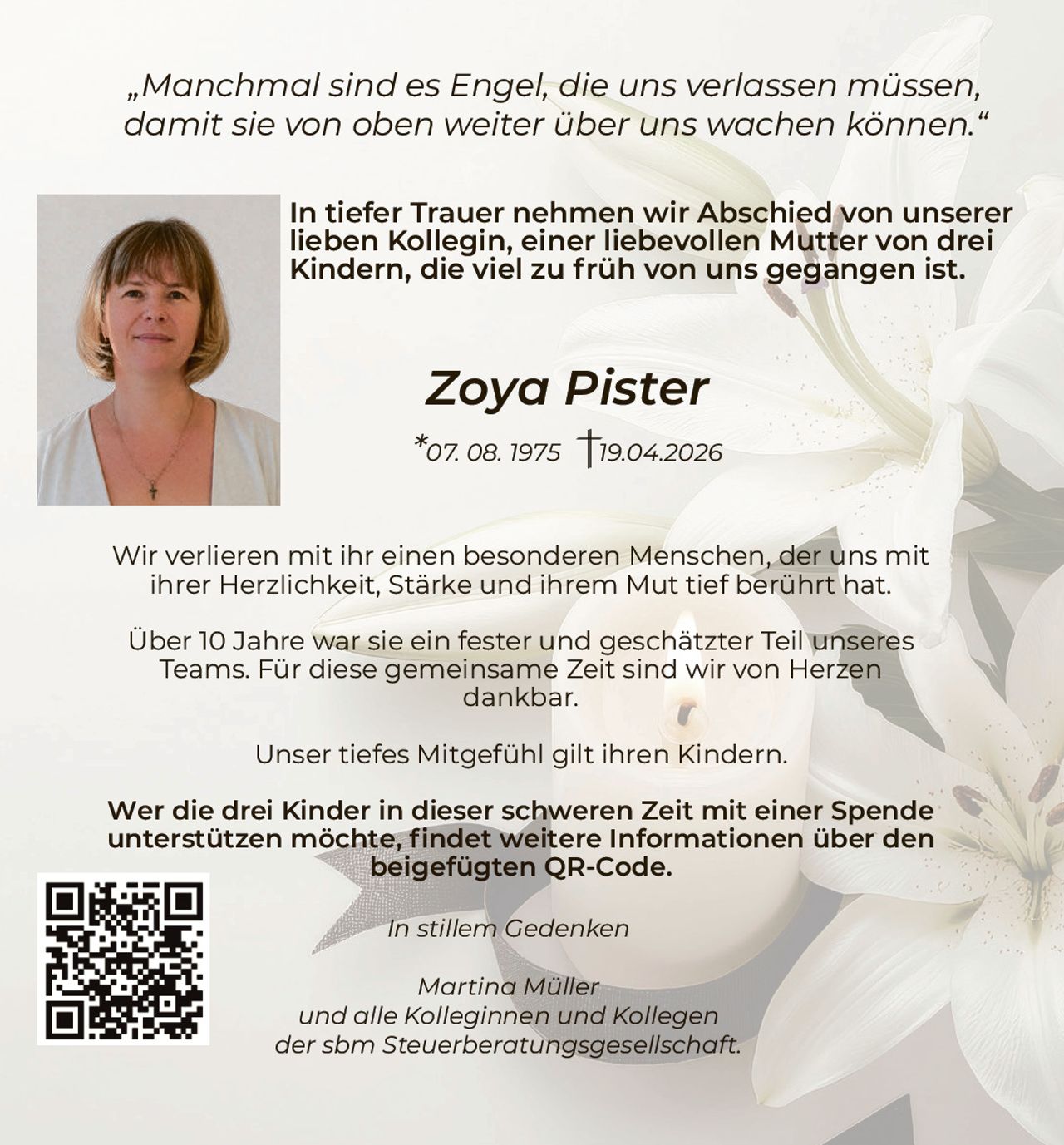 „Manchmal sind es Engel, die uns verlassen müssen,
damit sie von oben weiter über uns wachen können.“
In tiefer Trauer nehmen wir Abschied von unserer
lieben Kollegin, einer liebevollen Mutter von drei
Kindern, die viel zu früh von uns gegangen ist.

Zoya Pister
*07. 08. 1975

19.04.2026

Wir verlieren mit ihr einen besonderen Menschen, der uns mit
ihrer Herzlichkeit, Stärke und ihrem Mut tief berührt hat.
Über 10 Jahre war sie ein fester und geschätzter Teil unseres
Teams. Für diese gemeinsame Zeit sind wir von Herzen
dankbar.
Unser tiefes Mitgefühl gilt ihren Kindern.
Wer die drei Kinder in dieser schweren Zeit mit einer Spende
unterstützen möchte, findet weitere Informationen über den
beigefügten QR-Code.
In stillem Gedenken
Martina Müller
und alle Kolleginnen und Kollegen
der sbm Steuerberatungsgesellschaft.