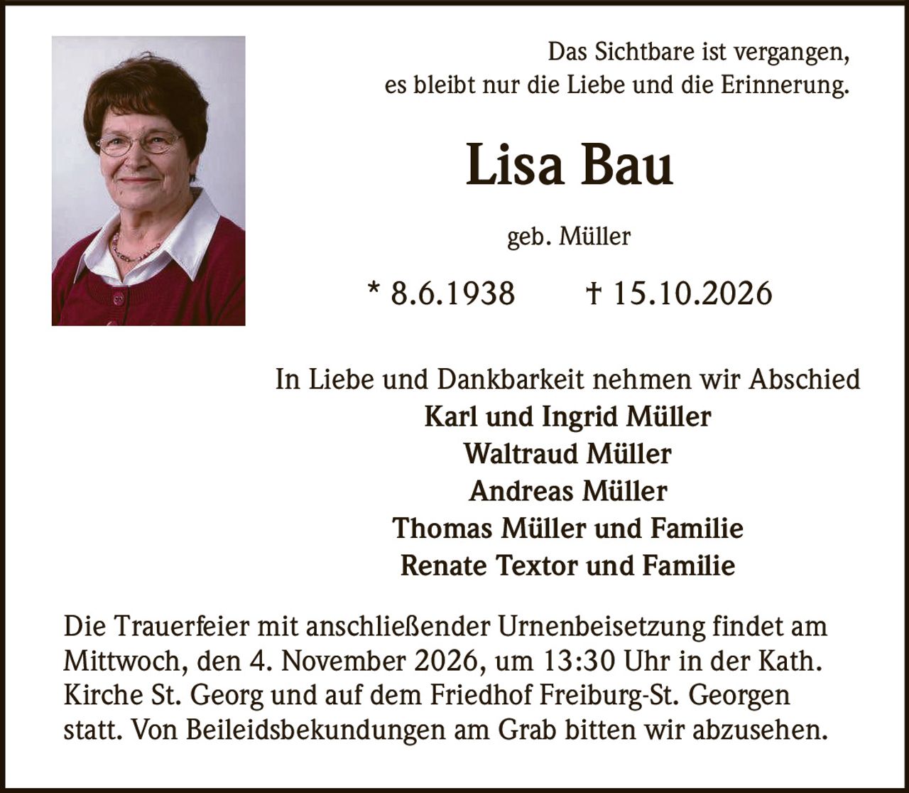 <p>Das Sichtbare ist vergangen,<br>es bleibt nur die Liebe und die Erinnerung.</p><p><strong>Lisa Bau</strong><br>geb. Müller<br>* 8.6.1938  † 15.10.2026</p><p>In Liebe und Dankbarkeit nehmen wir Abschied<br><strong>Karl und Ingrid Müller</strong><br><strong>Waltraud Müller</strong><br><strong>Andreas Müller</strong><br><strong>Thomas Müller und Familie</strong><br><strong>Renate Textor und Familie</strong></p><p>Die Trauerfeier mit anschließender Urnenbeisetzung findet am Mittwoch, den 4. November 2026, um 13:30 Uhr in der Kath. Kirche St. Georg und auf dem Friedhof Freiburg-St. Georgen statt. Von Beileidsbekundungen am Grab bitten wir abzusehen.</p>