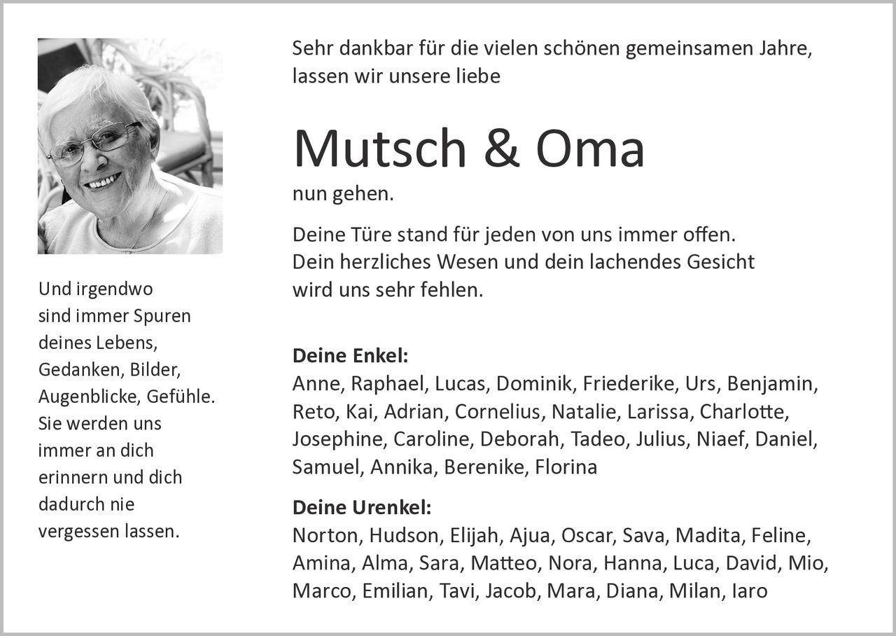<p>Sehr dankbar für die vielen schönen gemeinsamen Jahre, lassen wir unsere liebe</p>

<p><strong>Mutsch & Oma</strong></p>

<p>nun gehen.</p>

<p>Deine Türe stand für jeden von uns immer offen. Dein herzliches Wesen und dein lachendes Gesicht wird uns sehr fehlen.</p>

<p><strong>Deine Enkel:</strong><br>
Anne, Raphael, Lucas, Dominik, Friederike, Urs, Benjamin, Reto, Kai, Adrian, Cornelius, Natalie, Larissa, Charlotte, Josephine, Caroline, Deborah, Tadeo, Julius, Niaef, Daniel, Samuel, Annika, Berenike, Florina</p>

<p><strong>Deine Urenkel:</strong><br>
Norton, Hudson, Elijah, Ajua, Oscar, Sava, Madita, Feline, Amina, Alma, Sara, Matteo, Nora, Hanna, Luca, David, Mio, Marco, Emilian, Tavi, Jacob, Mara, Diana, Milan, Iaro</p>

<p>Und irgendwo sind immer Spuren deines Lebens, Gedanken, Bilder, Augenblicke, Gefühle. Sie werden uns immer an dich erinnern und dich dadurch nie vergessen lassen.</p>