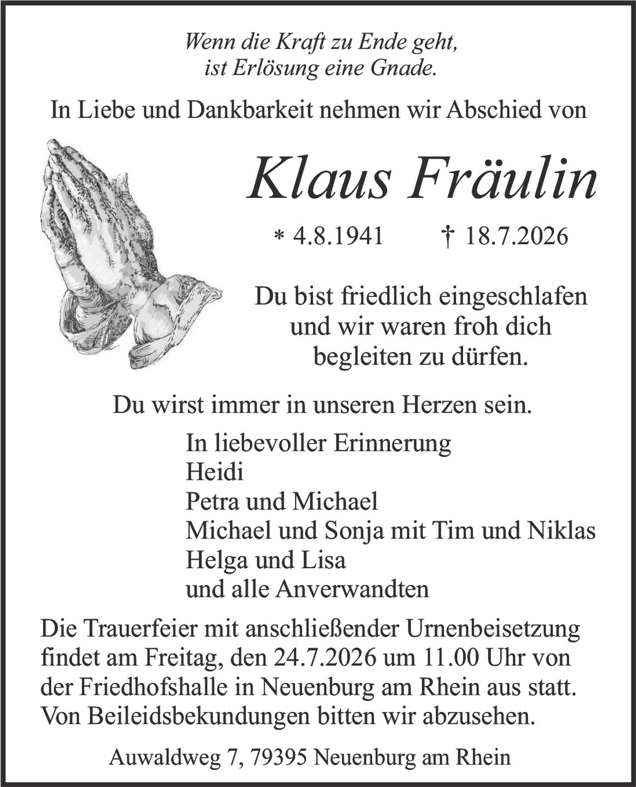 <p><i>Wenn die Kraft zu Ende geht,<br>ist Erlösung eine Gnade.</i></p><p>In Liebe und Dankbarkeit nehmen wir Abschied von</p><p><strong>Klaus Fräulin</strong></p><p>* 4.8.1941     † 18.7.2026</p><p>Du bist friedlich eingeschlafen<br>und wir waren froh dich<br>begleiten zu dürfen.</p><p>Du wirst immer in unseren Herzen sein.<br>In liebevoller Erinnerung<br>Heidi<br>Petra und Michael<br>Michael und Sonja mit Tim und Niklas<br>Helga und Lisa<br>und alle Anverwandten</p><p>Die Trauerfeier mit anschließender Urnenbeisetzung<br>findet am Freitag, den 24.7.2026 um 11.00 Uhr von<br>der Friedhofshalle in Neuenburg am Rhein aus statt.<br>Von Beileideskundungen bitten wir abzusehen.</p><p>Auwaldweg 7, 79395 Neuenburg am Rhein</p>