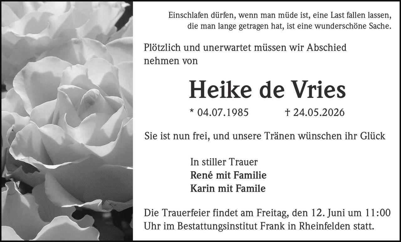 <p>Einschlafen dürfen, wenn man müde ist, eine Last fallen lassen, die man lange getragen hat, ist eine wunderschöne Sache</p>

<p>Plötzlich und unerwartet müssen wir Abschied nehmen von</p>

<p><strong>Heike de Vries</strong><br>* 04.07.1985 † 24.05.2026</p>

<p>Sie ist nun frei, und unsere Tränen wünschen ihr Glück</p>

<p>In stiller Trauer<br><strong>René mit Familie</strong><br><strong>Karin mit Familie</strong></p>

<p>Die Trauerfeier findet am Freitag, den 12. Juni um 11:00 Uhr im Bestattungsinstitut Frank in Rheinfelden statt.</p>