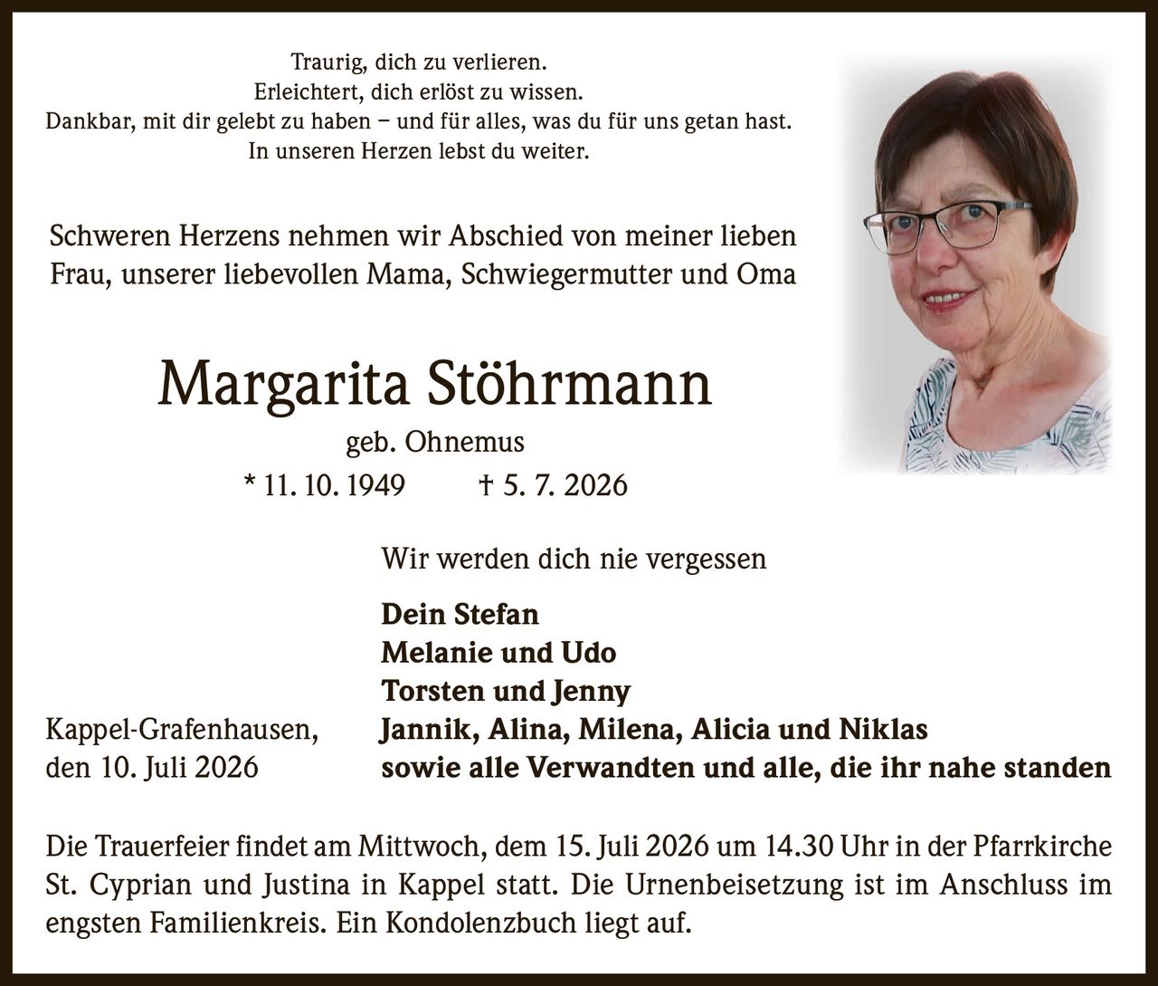 <p>Traurig, dich zu verlieren.<br>Erleichtert, dich erlöst zu wissen.<br>Dankbar, mit dir gelebt zu haben – und für alles, was du für uns getan hast.<br>In unseren Herzen lebst du weiter.</p>

<p>Schweren Herzens nehmen wir Abschied von meiner lieben Frau, unserer liebevollen Mama, Schwiegermutter und Oma</p>

<p><strong>Margarita Stöhrmann</strong><br>geb. Ohnemus<br>* 11. 10. 1949 † 5. 7. 2026</p>

<p>Wir werden dich nie vergessen</p>

<p><strong>Dein Stefan</strong><br><strong>Melanie und Udo</strong><br><strong>Torsten und Jenny</strong><br><strong>Jannik, Alina, Milena, Alicia und Niklas</strong><br>sowie alle Verwandten und alle, die ihr nahe standen</p>

<p>Kappel-Grafenhausen, den 10. Juli 2026</p>

<p>Die Trauerfeier findet am Mittwoch, dem 15. Juli 2026 um 14.30 Uhr in der Pfarrkirche St. Cyprian und Justina in Kappel statt. Die Urnenbeisetzung ist im Anschluss im engsten Familienkreis. Ein Kondolenzbuch liegt auf.</p>