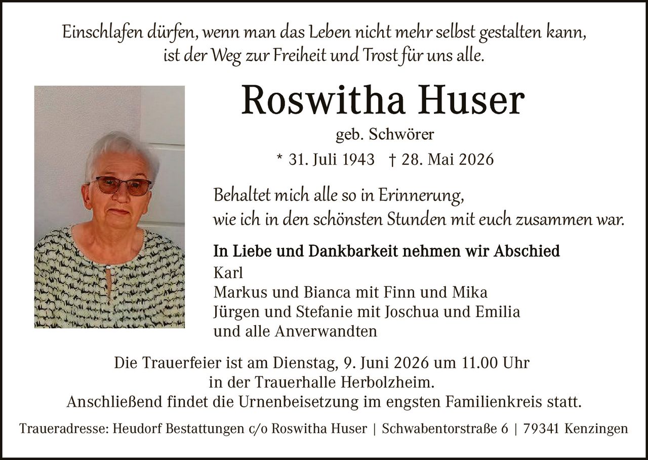 <p><i>Einschlafen dürfen, wenn man das Leben nicht mehr selbst gestalten kann, ist der Weg zur Freiheit und Trost für uns alle.</i></p>

<p><strong>Roswitha Huser</strong><br>geb. Schwörer<br>* 31. Juli 1943 † 28. Mai 2026</p>

<p><i>Behaltet mich alle so in Erinnerung, wie ich in den schönsten Stunden mit euch zusammen war.</i></p>

<p><strong>In Liebe und Dankbarkeit nehmen wir Abschied</strong><br>Karl<br>Markus und Bianca mit Finn und Mika<br>Jürgen und Stefanie mit Joschua und Emilia<br>und alle Verwandten</p>

<p>Die Trauerfeier ist am Dienstag, 9. Juni 2026 um 11.00 Uhr<br>in der Trauerhalle Herbolzheim.<br>Anschließend findet die Urnenbeisetzung im engsten Familienkreis statt.</p>

<p>Traueradresse: Heudorf Bestattungen c/o Roswitha Huser | Schwabentorstraße 6 | 79341 Kenzingen</p>