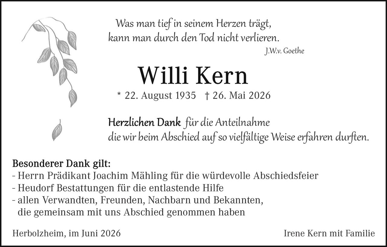 <p><i>Was man tief in seinem Herzen trägt, kann man durch den Tod nicht verlieren.</i></p>
<p style="text-align: right;"><i>J.W.v. Goethe</i></p>

<h1>Willi Kern</h1>
<p>* 22. August 1935  † 26. Mai 2026</p>

<p><i>Herzlichen Dank für die Anteilnahme die wir beim Abschied auf so vielfältige Weise erfahren durften.</i></p>

<p><strong>Besonderer Dank gilt:</strong></p>
<ul>
<li>Herrn Prädikant Joachim Mähling für die würdevolle Abschieds­feier</li>
<li>Heudorf Bestattungen für die entlastende Hilfe</li>
<li>allen Verwandten, Freunden, Nachbarn und Bekannten, die gemeinsam mit uns Abschied genommen haben</li>
</ul>

<p>Herbolzheim, im Juni 2026                                                          Irene Kern mit Familie</p>