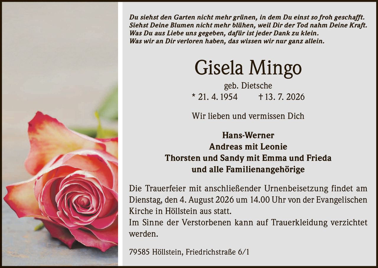 <p><i>Du siehst den Garten nicht mehr grünen, in dem Du einst so froh geschafft.<br>
Siehst Deine Blumen nicht mehr blühen, weil Dir der Tod nahm Deine Kraft.<br>
Was Du aus Liebe uns gegeben, dafür ist jeder Dank zu klein.<br>
Was wir an Dir verloren haben, das wissen wir nur ganz allein.</i></p>

<p><strong>Gisela Mingo</strong><br>
geb. Dietsche<br>
* 21. 4. 1954<br>
† 13. 7. 2026</p>

<p>Wir lieben und vermissen Dich</p>

<p>Hans-Werner<br>
Andreas mit Leonie<br>
Thorsten und Sandy mit Emma und Frieda<br>
und alle Familienangehörige</p>

<p>Die Trauerfeier mit anschließender Urnenbeisetzung findet am<br>
Dienstag, den 4. August 2026 um 14.00 Uhr von der Evangelischen<br>
Kirche in Höllstein aus statt.</p>

<p>Im Sinne der Verstorbenen kann auf Trauer­klei­dung verzichtet werden.</p>

<p>79585 Höllstein, Friedrichstraße 6/1</p>
