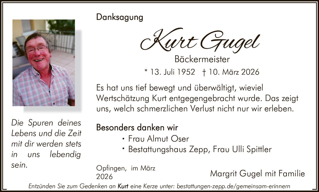 Kurt Gugel
Bäckermeister

* 13. Juli 1952 † 10. März 2026

Es hat uns tief bewegt und überwältigt, wieviel
Wertschätzung Kurt entgegengebracht wurde. Das zeigt
uns, welch schmerzlichen Verlust nicht nur wir erleben.
Die Spuren deines
Lebens und die Zeit
mit dir werden stets
in uns lebendig
sein.

Almut Oser
· Frau
Bestattungshaus
Zepp, Frau Ulli Spittler
·
Opfingen, im März
2026

Entzünden Sie zum Gedenken an

Margrit Gugel mit Familie

eine Kerze unter: bestattungen-zepp.de/gemeinsam-erinnern