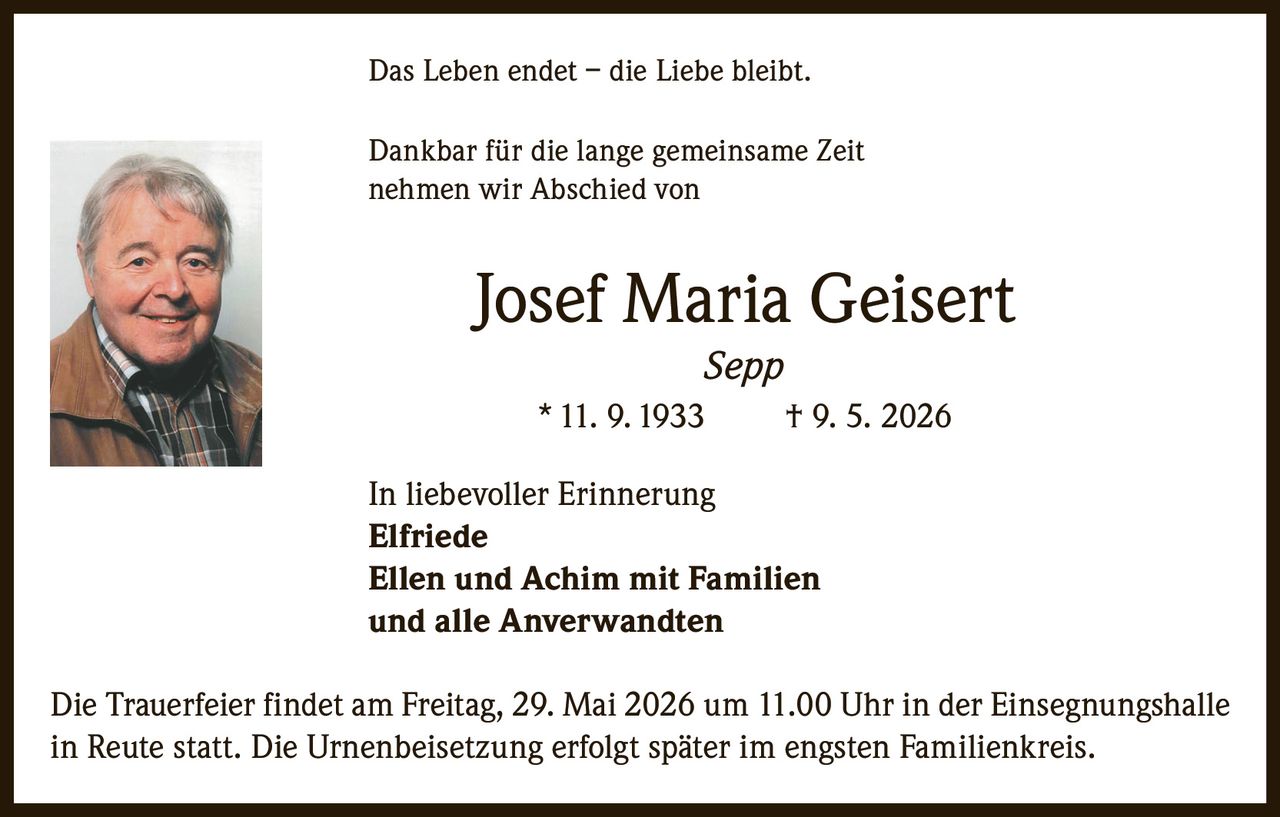 <p>Das Leben endet – die Liebe bleibt.</p>

<p>Dankbar für die lange gemeinsame Zeit nehmen wir Abschied von</p>

<p><strong>Josef Maria Geisert</strong><br>
<i>Sepp</i><br>
* 11. 9. 1933     † 9. 5. 2026</p>

<p>In liebevoller Erinnerung<br>
<strong>Elfriede</strong><br>
<strong>Ellen und Achim mit Familien</strong><br>
und alle Anverwandten</p>

<p>Die Trauerfeier findet am Freitag, 29. Mai 2026 um 11.00 Uhr in der Einsegnungshalle in Reute statt. Die Urnenbeisetzung erfolgt später im engsten Familienkreis.</p>