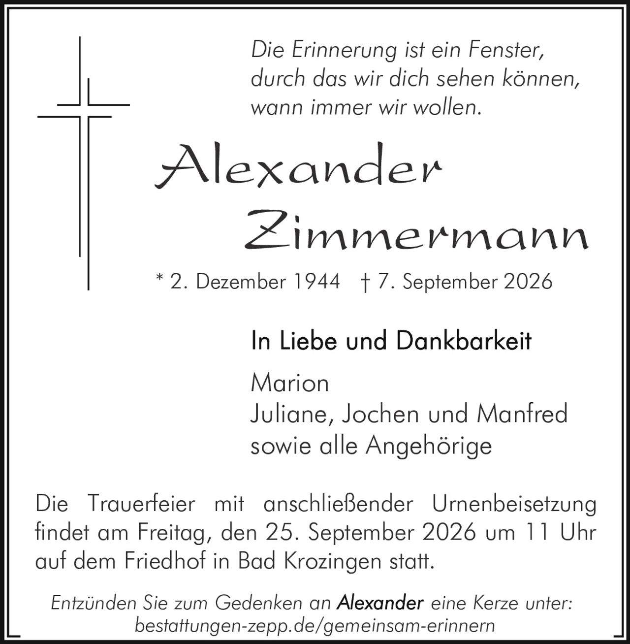 <p><i>Die Erinnerung ist ein Fenster, durch das wir dich sehen können, wann immer wir wollen.</i></p><p><strong>Alexander Zimmermann</strong><br>* 2. Dezember 1944 † 7. September 2026</p><p>In Liebe und Dankbarkeit</p><p>Marion<br>Juliane, Jochen und Manfred<br>sowie alle Angehörige</p><p>Die Trauerfeier mit anschließender Urnenbeisetzung findet am Freitag, den 25. September 2026 um 11 Uhr auf dem Friedhof in Bad Krozingen statt.</p><p>Entzünden Sie zum Gedenken an Alexander eine Kerze unter: bestattungen-zepp.de/gemeinsam-erinnern</p>