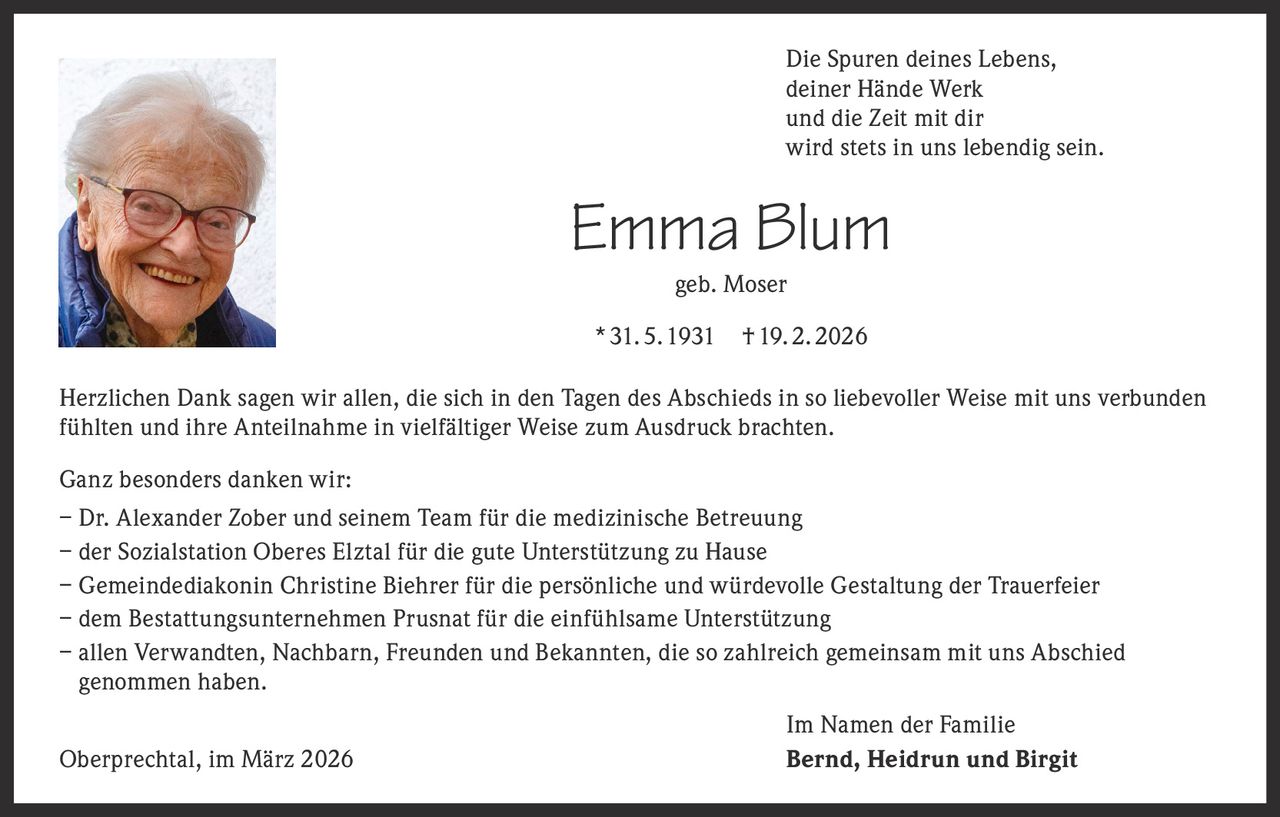 Die Spuren deines Lebens,
deiner Hände Werk
und die Zeit mit dir
wird stets in uns lebendig sein.

Emma Blum
geb. Moser

* 31. 5. 1931

† 19. 2. 2026

Herzlichen Dank sagen wir allen, die sich in den Tagen des Abschieds in so liebevoller Weise mit uns verbunden
fühlten und ihre Anteilnahme in vielfältiger Weise zum Ausdruck brachten.
Ganz besonders danken wir:
– Dr. Alexander Zober und seinem Team für die medizinische Betreuung
– der Sozialstation Oberes Elztal für die gute Unterstützung zu Hause
– Gemeindediakonin Christine Biehrer für die persönliche und würdevolle Gestaltung der Trauerfeier
– dem Bestattungsunternehmen Prusnat für die einfühlsame Unterstützung
– a llen Verwandten, Nachbarn, Freunden und Bekannten, die so zahlreich gemeinsam mit uns Abschied
genommen haben.
Oberprechtal, im März 2026

Im Namen der Familie
Bernd, Heidrun und Birgit