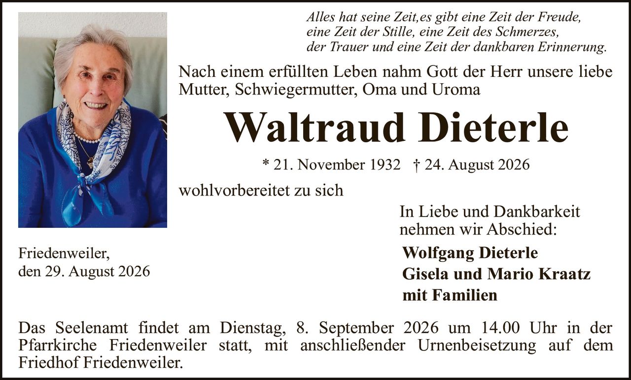 <p><i>Alles hat seine Zeit,es gibt eine Zeit der Freude, eine Zeit der Stille, eine Zeit des Schmerzes, der Trauer und eine Zeit der dankbaren Erinnerung.</i></p>

<p>Nach einem erfüllten Leben nahm Gott der Herr unsere liebe Mutter, Schwiegermutter, Oma und Uroma</p>

<p><strong>Waltraud Dieterle</strong></p>

<p>* 21. November 1932 † 24. August 2026</p>

<p>wohlvorbereitet zu sich</p>

<p>In Liebe und Dankbarkeit nehmen wir Abschied:</p>

<p><strong>Wolfgang Dieterle<br/>Gisela und Mario Kraatz<br/>mit Familien</strong></p>

<p>Friedenweiler, den 29. August 2026</p>

<p>Das Seelenamt findet am Dienstag, 8. September 2026 um 14.00 Uhr in der Pfarrkirche Friedenweiler statt, mit anschließender Urnenbeisetzung auf dem Friedhof Friedenweiler.</p>