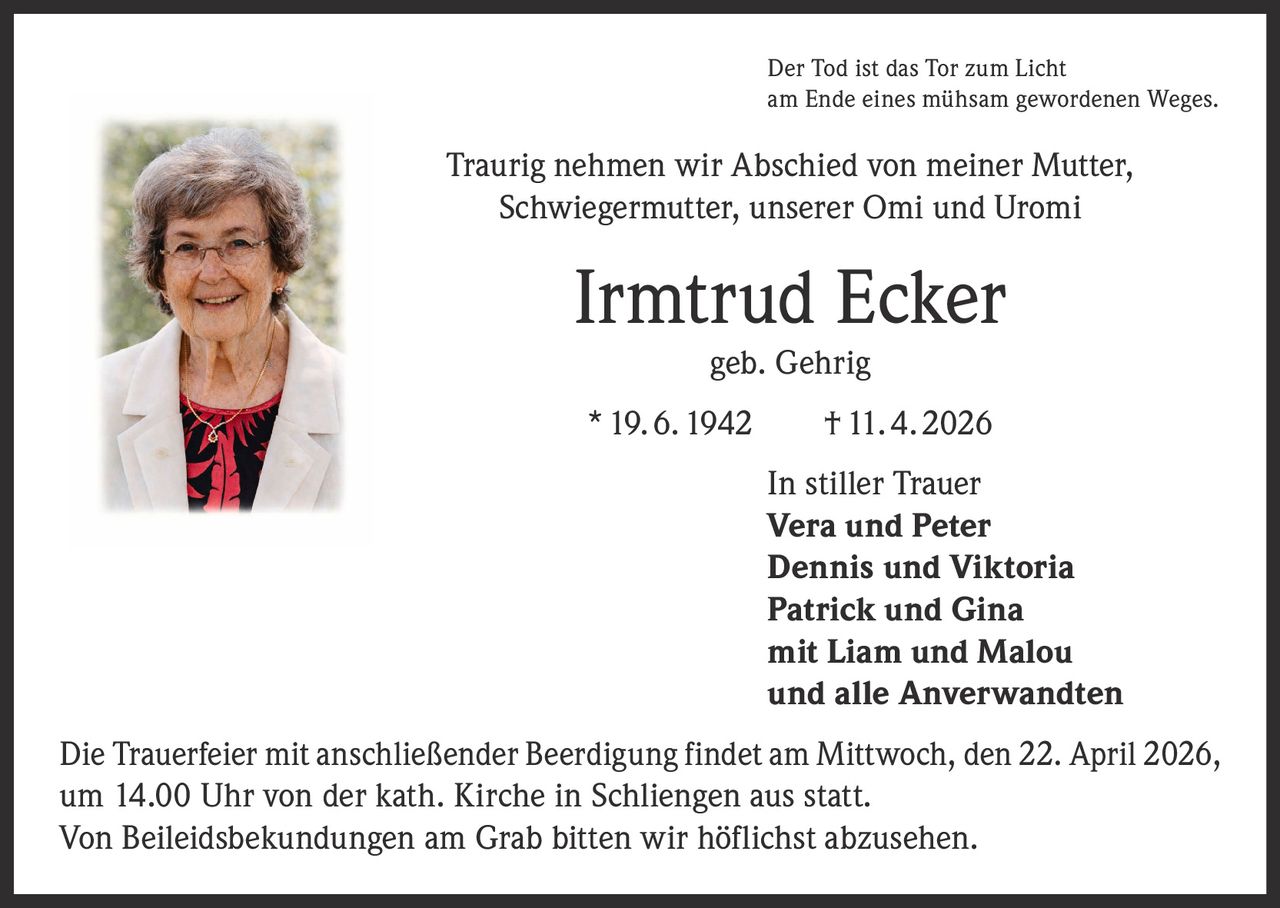 Der Tod ist das Tor zum Licht
am Ende eines mühsam gewordenen Weges.

Traurig nehmen wir Abschied von meiner Mutter,
Schwiegermutter, unserer Omi und Uromi

Irmtrud Ecker
geb. Gehrig

* 19. 6. 1942   † 11. 4. 2026
In stiller Trauer
Vera und Peter
Dennis und Viktoria
Patrick und Gina
mit Liam und Malou
und alle Anverwandten
Die Trauerfeier mit anschließender Beerdigung findet am Mittwoch, den 22. April 2026,
um 14.00 Uhr von der kath. Kirche in Schliengen aus statt.
Von Beileidsbekundungen am Grab bitten wir höflichst abzusehen.