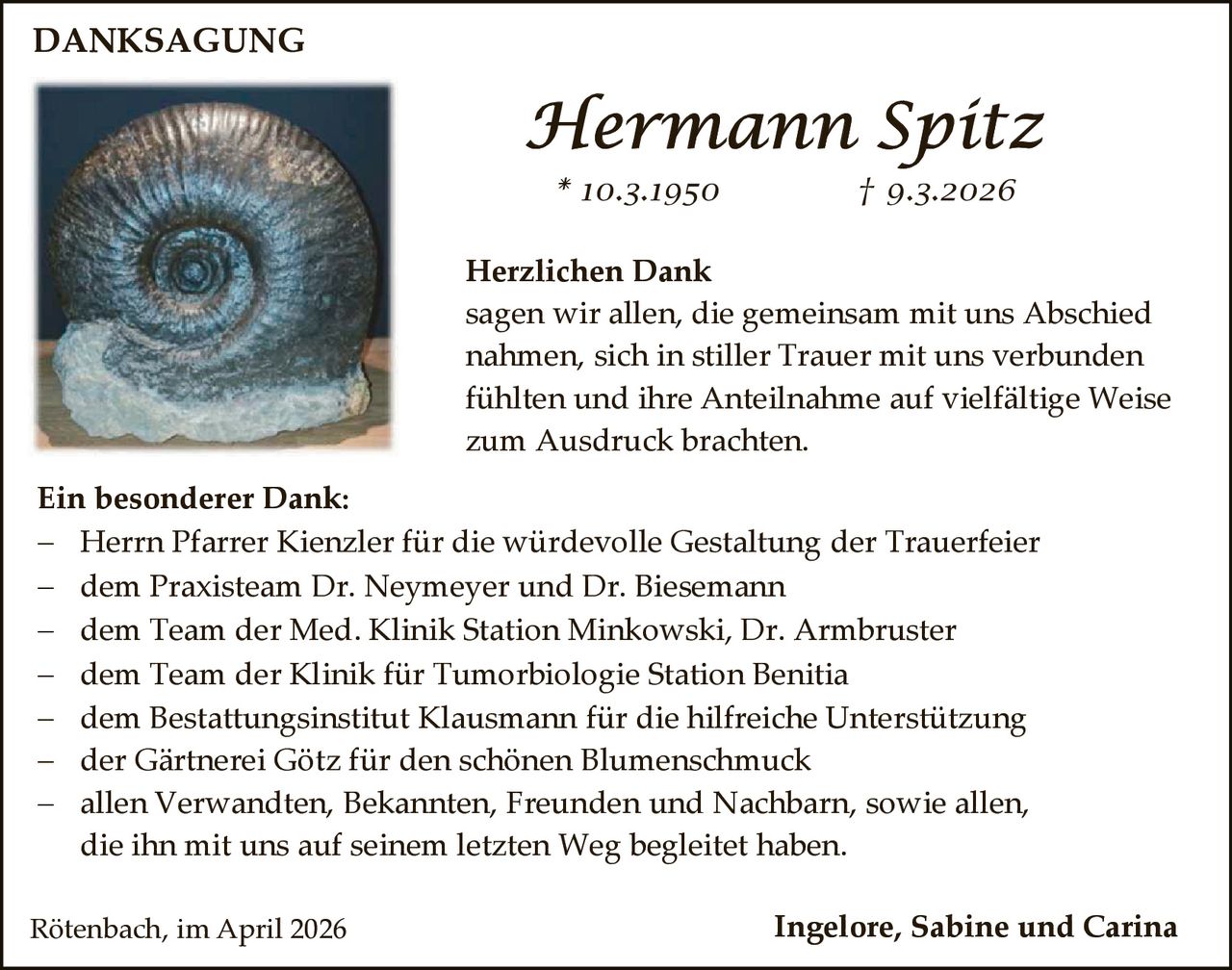 DANKSAGUNG

Hermann Spitz
* 10.3.1950

† 9.3.2026

Herzlichen Dank
sagen wir allen, die gemeinsam mit uns Abschied
nahmen, sich in stiller Trauer mit uns verbunden
fühlten und ihre Anteilnahme auf vielfältige Weise
zum Ausdruck brachten.
Ein besonderer Dank:
 Herrn Pfarrer Kienzler für die würdevolle Gestaltung der Trauerfeier
 dem Praxisteam Dr. Neymeyer und Dr. Biesemann
 dem Team der Med. Klinik Station Minkowski, Dr. Armbruster
 dem Team der Klinik für Tumorbiologie Station Benitia
 dem Bestattungsinstitut Klausmann für die hilfreiche Unterstützung
 der Gärtnerei Götz für den schönen Blumenschmuck
 allen Verwandten, Bekannten, Freunden und Nachbarn, sowie allen,
die ihn mit uns auf seinem letzten Weg begleitet haben.
Rötenbach, im April 2026

Ingelore, Sabine und Carina