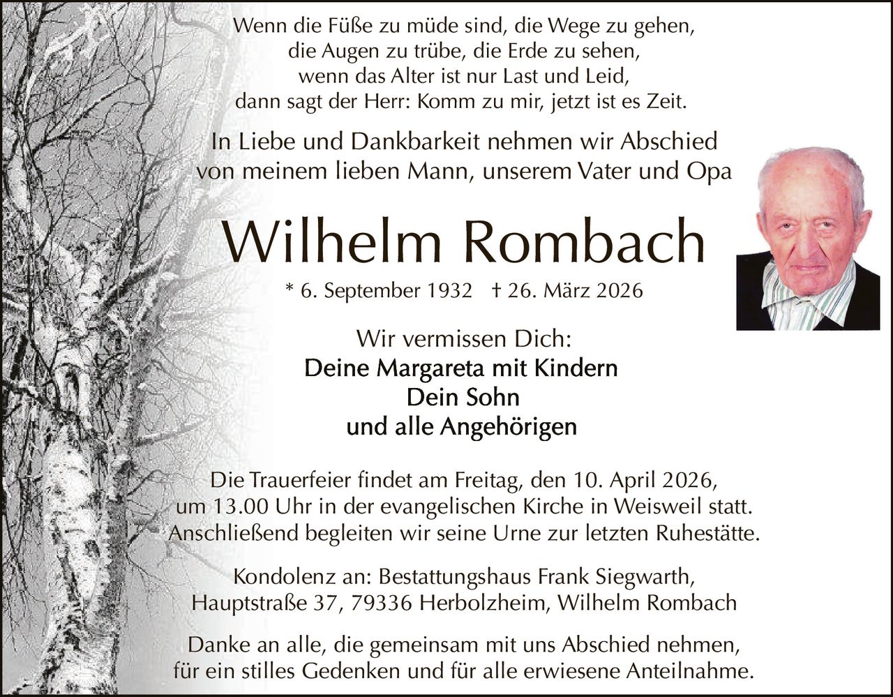 Wenn die Füße zu müde sind, die Wege zu gehen,
die Augen zu trübe, die Erde zu sehen,
wenn das Alter ist nur Last und Leid,
dann sagt der Herr: Komm zu mir, jetzt ist es Zeit.

In Liebe und Dankbarkeit nehmen wir Abschied
von meinem lieben Mann, unserem Vater und Opa

Wilhelm Rombach
* 6. September 1932 † 26. März 2026

Wir vermissen Dich:

Die Trauerfeier findet am Freitag, den 10. April 2026,
um 13.00 Uhr in der evangelischen Kirche in Weisweil statt.
Anschließend begleiten wir seine Urne zur letzten Ruhestätte.
Kondolenz an: Bestattungshaus Frank Siegwarth,
Hauptstraße 37, 79336 Herbolzheim, Wilhelm Rombach
Danke an alle, die gemeinsam mit uns Abschied nehmen,
für ein stilles Gedenken und für alle erwiesene Anteilnahme.