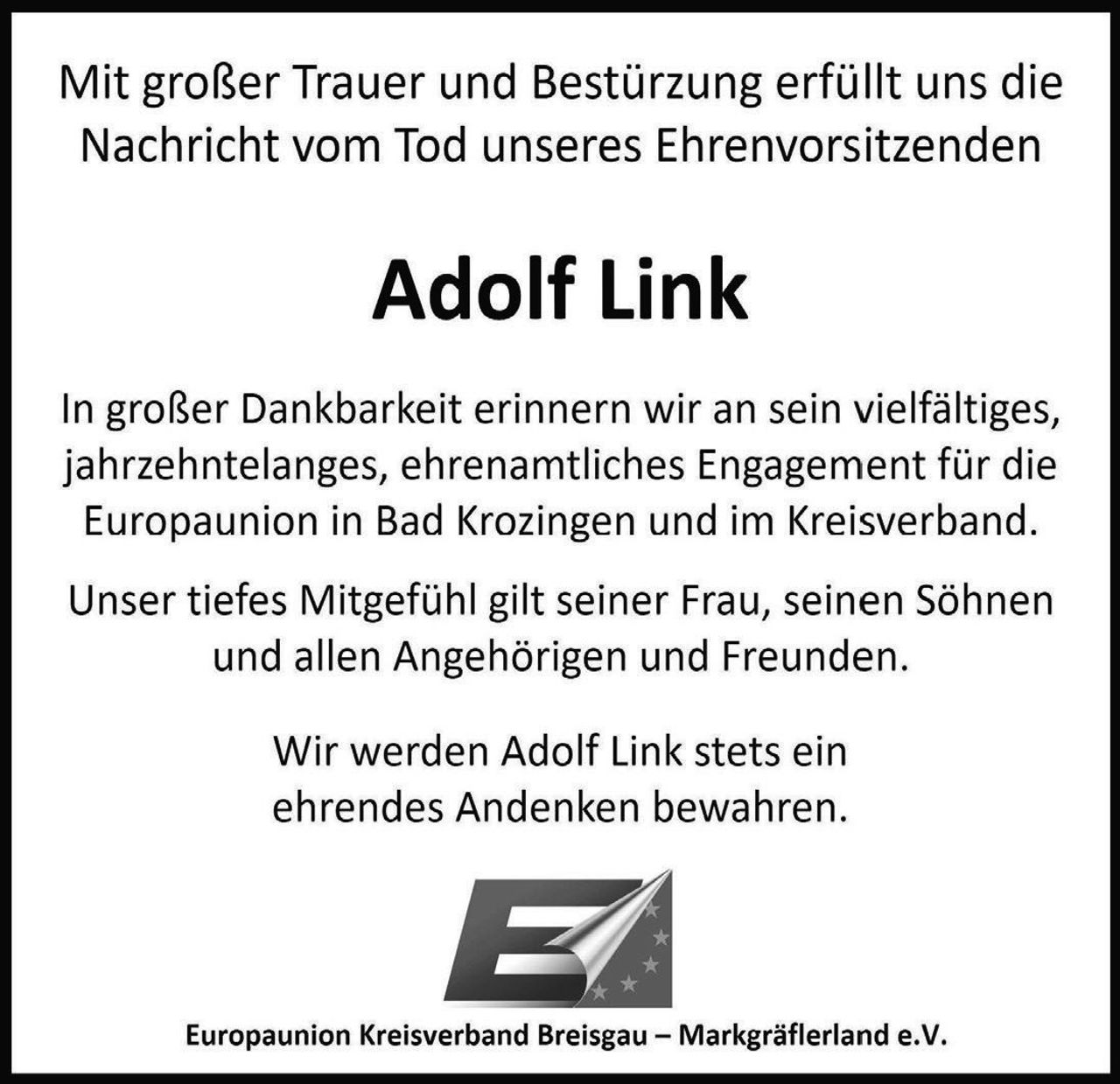 <p>Mit großer Trauer und Bestürzung erfüllt uns die Nachricht vom Tod unseres Ehrenvorsitzenden</p>

<p><strong>Adolf Link</strong></p>

<p>In großer Dankbarkeit erinnern wir an sein vielfältiges, jahrzehntelanges, ehrenamtliches Engagement für die Europaunion in Bad Krozingen und im Kreisverband.</p>

<p>Unser tiefes Mitgefühl gilt seiner Frau, seinen Söhnen und allen Angehörigen und Freunden.</p>

<p>Wir werden Adolf Link stets ein ehrendes Andenken bewahren.</p>

<p>Europaunion Kreisverband Breisgau – Markgräflerland e.V.</p>