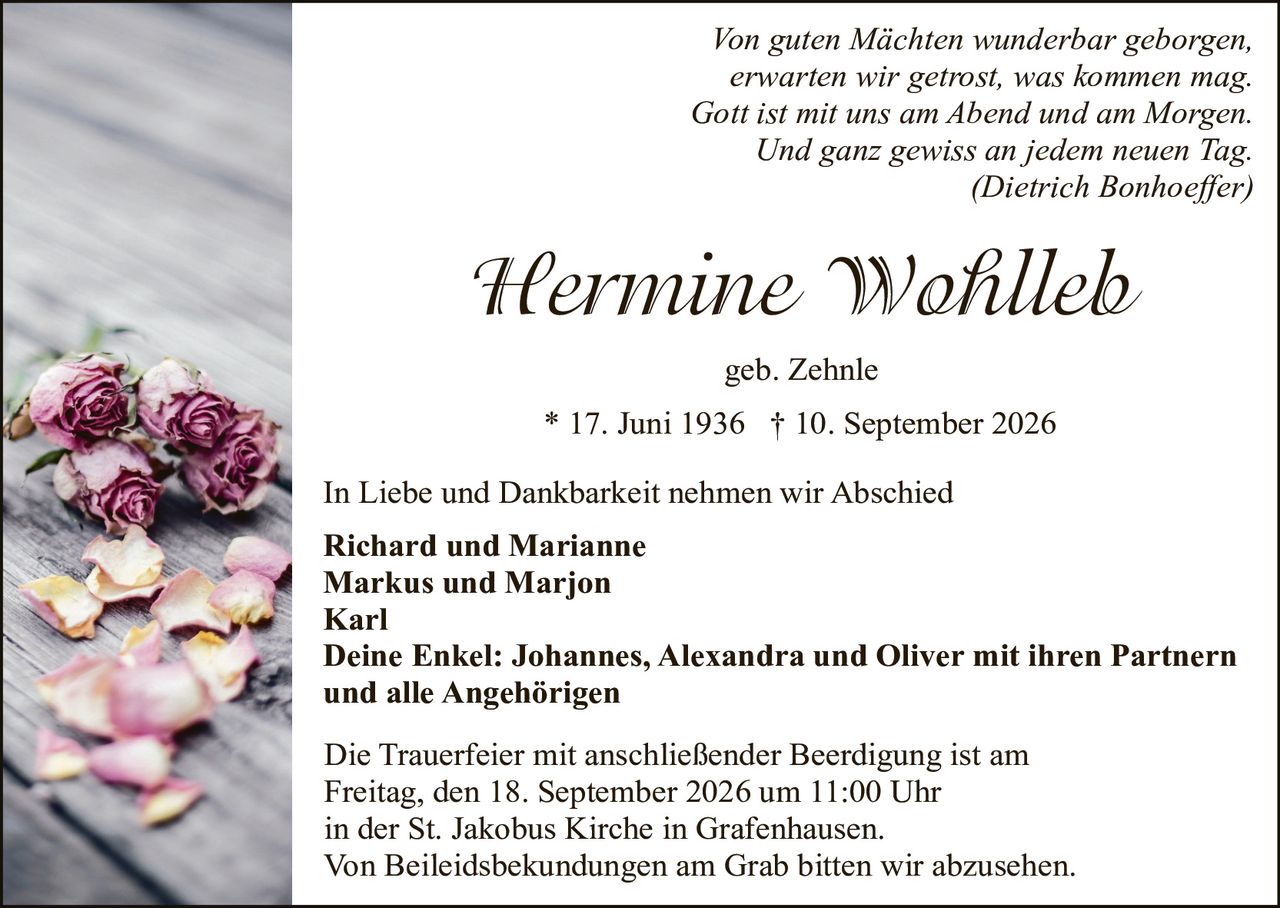 <p><i>Von guten Mächten wunderbar geborgen,<br>erwarten wir getrost, was kommen mag.<br>Gott ist mit uns am Abend und am Morgen.<br>Und ganz gewiss an jedem neuen Tag.<br>(Dietrich Bonhoeffer)</i></p><p><strong>Hermine Wohlleb</strong></p><p>geb. Zehnle</p><p>* 17. Juni 1936 † 10. September 2026</p><p>In Liebe und Dankbarkeit nehmen wir Abschied</p><p><strong>Richard und Marianne<br>Markus und Marjon<br>Karl</strong></p><p><strong>Deine Enkel: Johannes, Alexandra und Oliver mit ihren Partnern<br>und alle Angehörigen</strong></p><p>Die Trauerfeier mit anschließender Beerdigung ist am<br>Freitag, den 18. September 2026 um 11:00 Uhr<br>in der St. Jakobus Kirche in Grafenhausen.<br>Von Beileidsekundungen am Grab bitten wir abzusehen.</p>