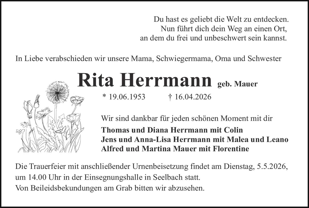 Du hast es geliebt die Welt zu entdecken.
Nun führt dich dein Weg an einen Ort,
an dem du frei und unbeschwert sein kannst.
In Liebe verabschieden wir unsere Mama, Schwiegermama, Oma und Schwester

Rita Herrmann geb. Mauer
* 19.06.1953

† 16.04.2026

Wir sind dankbar für jeden schönen Moment mit dir
Thomas und Diana Herrmann mit Colin
Jens und Anna-Lisa Herrmann mit Malea und Leano
Alfred und Martina Mauer mit Florentine
Die Trauerfeier mit anschließender Urnenbeisetzung findet am Dienstag, 5.5.2026,
um 14.00 Uhr in der Einsegnungshalle in Seelbach statt.
Von Beileidsbekundungen am Grab bitten wir abzusehen.