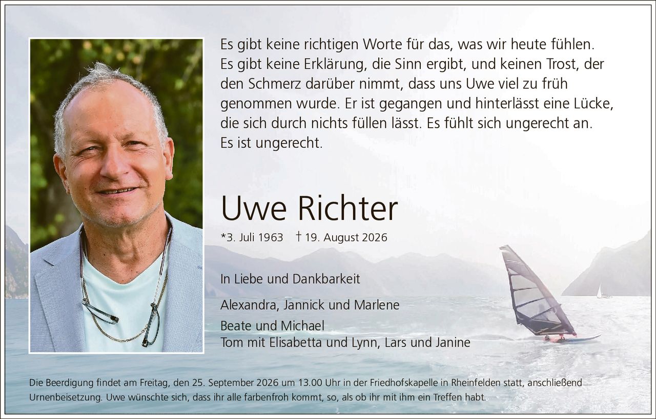 <p>Es gibt keine richtigen Worte für das, was wir heute fühlen. Es gibt keine Erklärung, die Sinn ergibt, und keinen Trost, der den Schmerz darüber nimmt, dass uns Uwe viel zu früh genommen wurde. Er ist gegangen und hinterlässt eine Lücke, die sich durch nichts füllen lässt. Es fühlt sich ungerecht an. Es ist ungerecht.</p>

<p><strong>Uwe Richter</strong><br/>
*3. Juli 1963  † 19. August 2026</p>

<p><strong>In Liebe und Dankbarkeit</strong></p>

<p>Alexandra, Jannick und Marlene<br/>
Beate und Michael<br/>
Tom mit Elisabetta und Lynn, Lars und Janine</p>

<p>Die Beerdigung findet am Freitag, den 25. September 2026 um 13.00 Uhr in der Friedhofskapelle in Rheinfelden statt, anschließend Urnenbeisetzung. Uwe wünschte sich, dass ihr alle farbenfroh kommt, so, als ob ihr mit ihm ein Treffen habt.</p>