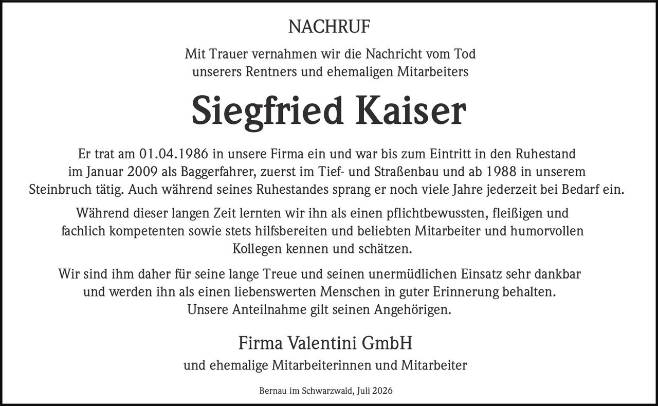 <strong>NACHRUF</strong><br><br><p>Mit Trauer vernahmen wir die Nachricht vom Tod unserers Rentners und ehemaligen Mitarbeiters</p><br><p><strong>Siegfried Kaiser</strong></p><br><p>Er trat am 01.04.1986 in unsere Firma ein und war bis zum Eintritt in den Ruhestand im Januar 2009 als Baggerfahrer, zuerst im Tief- und Straßenbau und ab 1988 in unserem Steinbruch tätig. Auch während seines Ruhestandes sprang er noch viele Jahre jederzeit bei Bedarf ein.</p><br><p>Während dieser langen Zeit lernten wir ihn als einen pflichtbewussten, fleißigen und fachlich kompetenten sowie stets <i>hilfsbereiten</i> und beliebten Mitarbeiter und humorvollen Kollegen kennen und schätzen.</p><br><p>Wir sind ihm daher für seine lange Treue und seinen unermüdlichen Einsatz sehr dankbar und werden ihn als einen liebenswerten Menschen in guter Erinnerung behalten.</p><br><p>Unsere Anteilnahme gilt seinen Angehörigen.</p><br><p><strong>Firma Valentini GmbH</strong><br>und ehemalige Mitarbeiterinnen und Mitarbeiter</p><br><p>Bernau im Schwarzwald, Juli 2026</p>