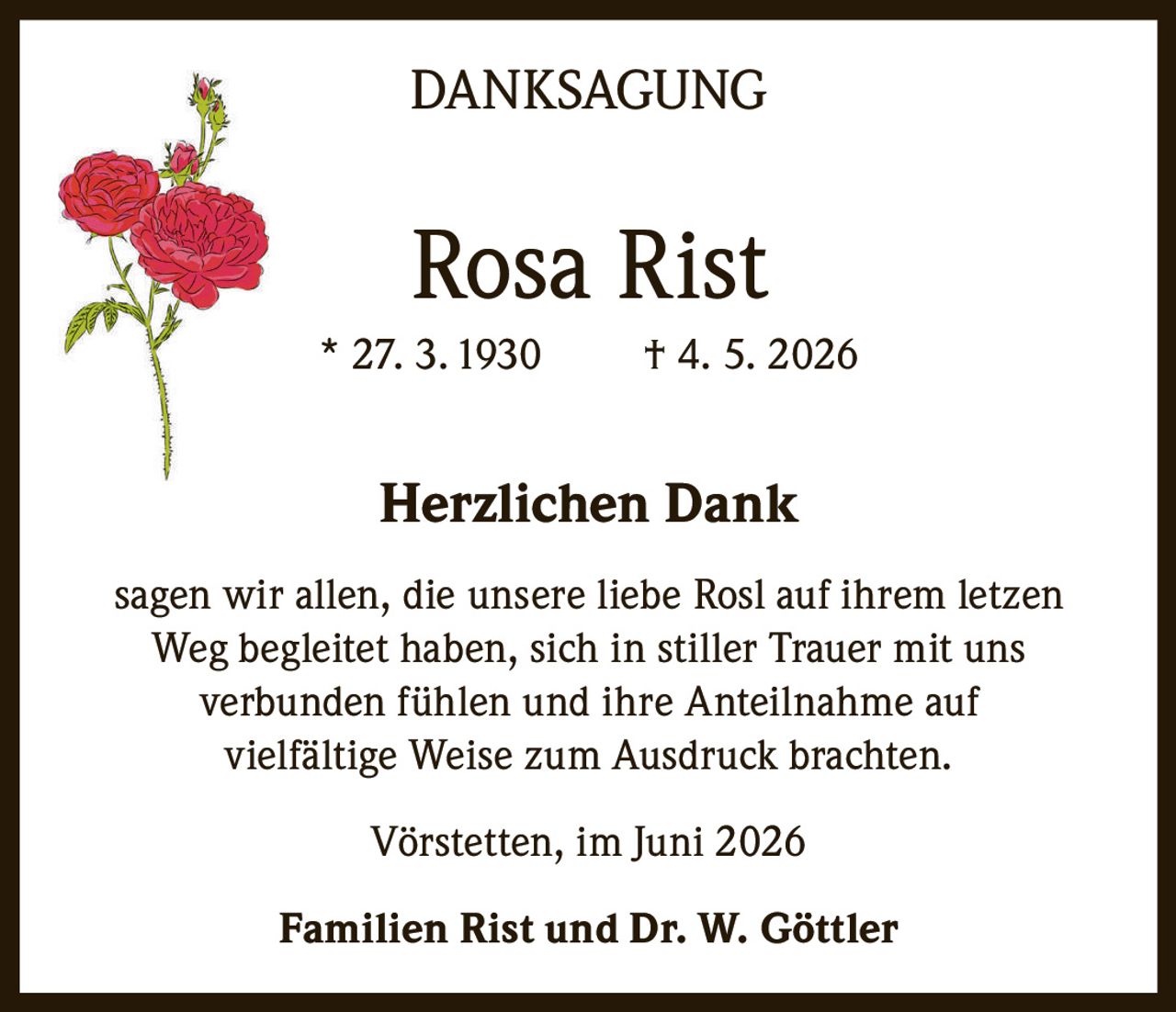<p>DANKSAGUNG</p><p><strong>Rosa Rist</strong><br>* 27. 3. 1930 † 4. 5. 2026</p><p><strong>Herzlichen Dank</strong></p><p>sagen wir allen, die unsere liebe Rosl auf ihrem letzen <br>Weg begleitet haben, sich in stiller Trauer mit uns <br>verbunden fühlen und ihre Anteilnahme auf <br>vielfältige Weise zum Ausdruck brachten.</p><p>Vörstetten, im Juni 2026</p><p>Familien Rist und Dr. W. Göttler</p>